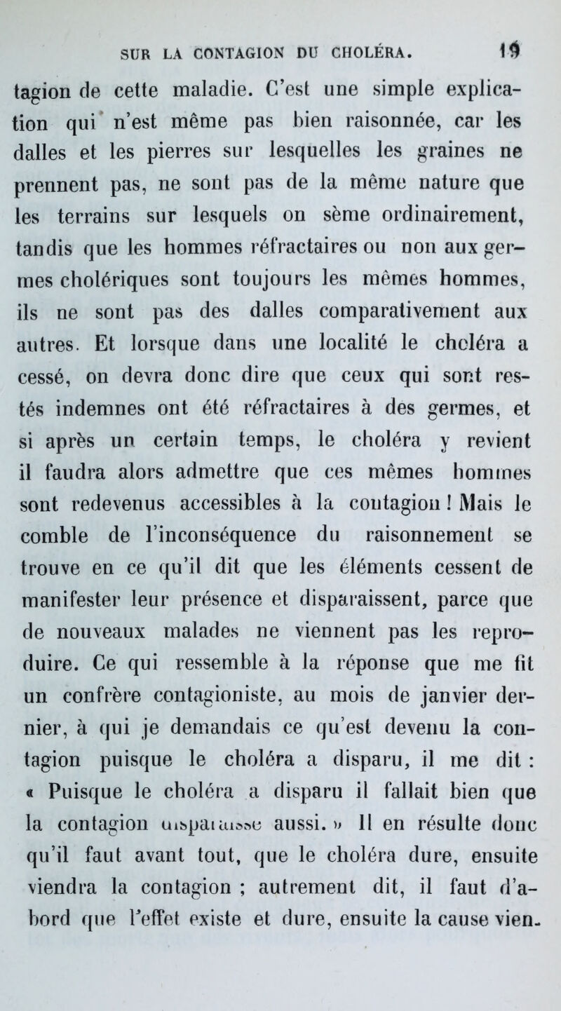 tagion de cette maladie. C’est une simple explica- tion qui n’est même pas bien raisonnée, car les dalles et les pierres sur lesquelles les graines ne prennent pas, ne sont pas de la même nature que les terrains sur lesquels on sème ordinairement, tandis que les hommes réfractaires ou non aux ger- mes cholériques sont toujours les mêmes hommes, ils ne sont pas des dalles comparativement aux autres. Et lorsque dans une localité le choléra a cessé, on devra donc dire que ceux qui sont res- tés indemnes ont été réfractaires à des germes, et si après un certain temps, le choléra y revient il faudra alors admettre que ces mêmes hommes sont redevenus accessibles à la contagion ! Mais le comble de l’inconséquence du raisonnement se trouve en ce qu’il dit que les éléments cessent de manifester leur présence et disparaissent, parce que de nouveaux malades ne viennent pas les repro- duire. Ce qui ressemble à la réponse que me lit un confrère contagioniste, au mois de janvier der- nier, à qui je demandais ce qu’est devenu la con- tagion puisque le choléra a disparu, il me dit : « Puisque le choléra a disparu il fallait bien que la contagion uispauu»»e aussi. » 11 en résulte donc qu’il faut avant tout, que le choléra dure, ensuite viendra la contagion ; autrement dit, il faut d’a- bord que l'effet existe et dure, ensuite la cause vien-