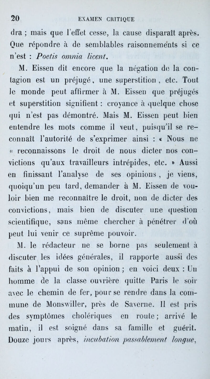 dra ; mais que l'effet cesse, la cause disparaît après. Que répondre à de semblables raisonnements si ce n’est : Poetis omnia licent. M. Eissen dit encore que la négation de la con- tagion est un préjugé, une superstition, etc. Tout Je monde peut affirmer à M. Eissen que préjugés et superstition signifient : croyance à quelque chose (jui n’est pas démontré. Mais M. Eissen peut bien entendre les mots comme il veut, puisqu'il se re- connaît l’autorité de s’exprimer ainsi : « Nous ne « reconnaissons le droit de nous dicter nos con- victions qu’aux travailleurs intrépides, etc. «> Aussi en finissant l’analyse de ses opinions , je viens, quoiqu’un peu tard, demander à M. Eissen de vou- loir bien me reconnaître le droit, non de dicter des convictions, mais bien de discuter une question scientifique, sans même chercher à pénétrer d’où peut lui venir ce suprême pouvoir. M. le rédacteur ne se borne pas seulement à discuter les idées générales, il rapporte aussi des faits à l’appui de son opinion ; en voici deux : Un Jiomme de la classe ouvrière quitte Paris le soir avec le chemin de fer, pour se rendre dans la com- mune de Monswiller, près de Saverne. Il est pris des symptômes cholériques en route ; arrivé le matin, il est soigné dans sa famille et guérit. Douze jours après, incubation passablement longue,