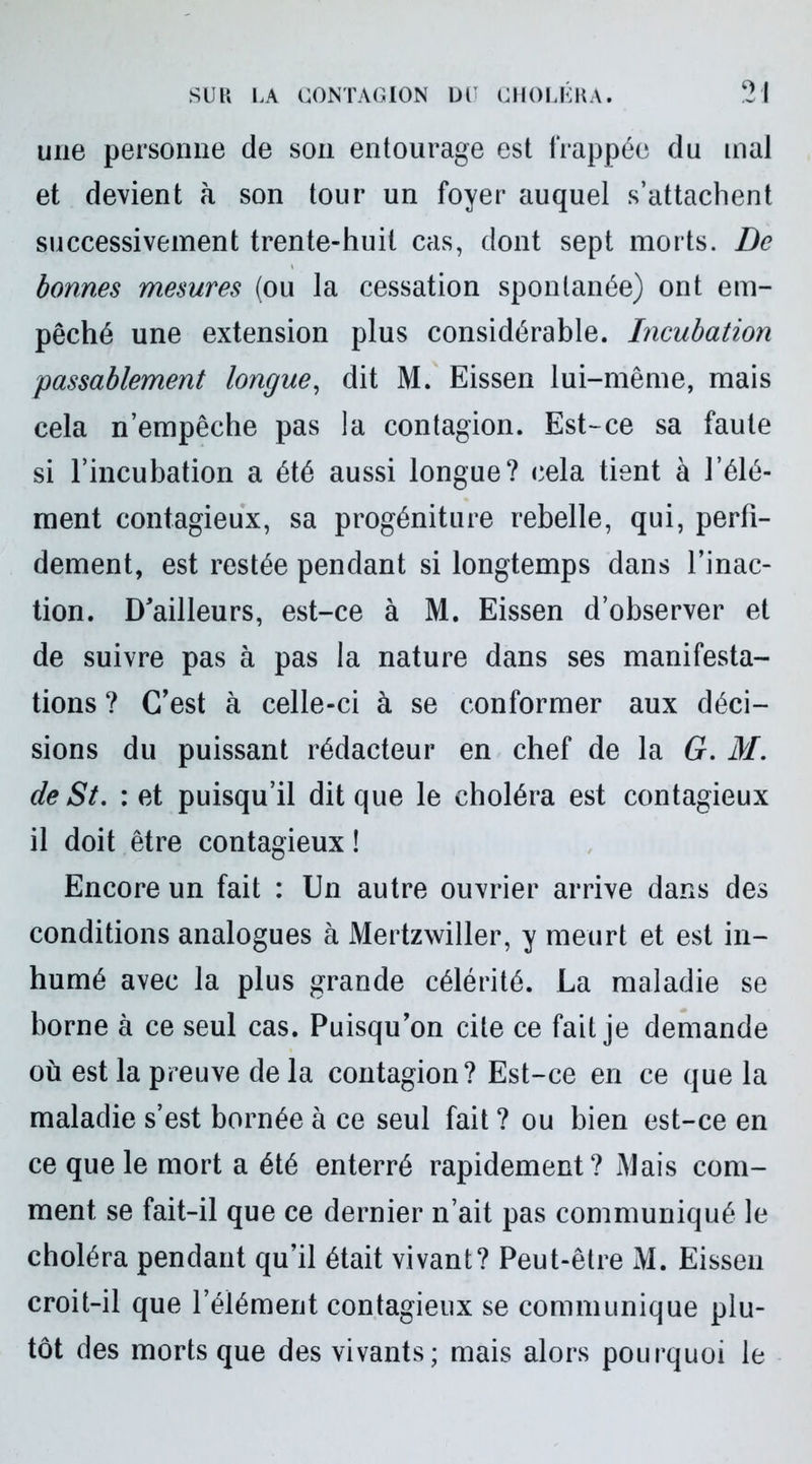 une personne de son entourage est frappée du mal et devient à son tour un foyer auquel s’attachent successivement trente-huit cas, dont sept morts. De bonnes mesures (ou la cessation spontanée) ont em- pêché une extension plus considérable. Incubation passablement longue, dit M. Eissen lui-même, mais cela n’empêche pas la contagion. Est-ce sa faute si l’incubation a été aussi longue? cela tient à l’élé- ment contagieux, sa progéniture rebelle, qui, perfi- dement, est restée pendant si longtemps dans l’inac- tion. D'ailleurs, est-ce à M. Eissen d’observer et de suivre pas à pas la nature dans ses manifesta- tions ? C'est à celle-ci à se conformer aux déci- sions du puissant rédacteur en chef de la G. M. de St. : et puisqu’il dit que le choléra est contagieux il doit être contagieux ! Encore un fait : Un autre ouvrier arrive dans des conditions analogues à Mertzwiller, y meurt et est in- humé avec la plus grande célérité. La maladie se borne à ce seul cas. Puisqu'on cite ce fait je demande où est la preuve de la contagion? Est-ce en ce que la maladie s’est bornée à ce seul fait ? ou bien est-ce en ce que le mort a été enterré rapidement? Mais com- ment se fait-il que ce dernier n’ait pas communiqué le choléra pendant qu’il était vivant? Peut-être M. Eissen croit-il que l’élément contagieux se communique plu- tôt des morts que des vivants; mais alors pourquoi le