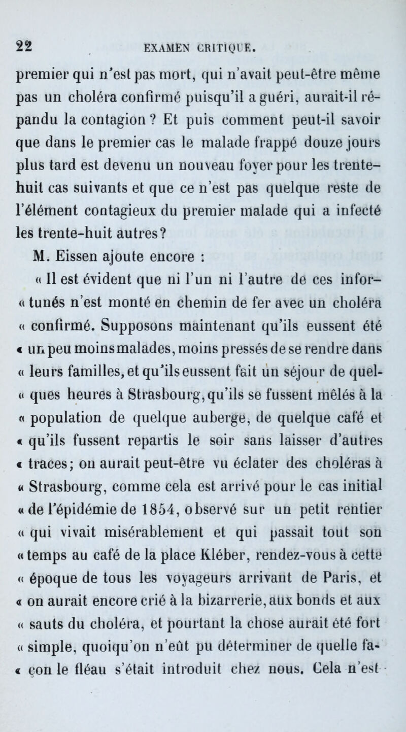 premier qui n'est pas mort, qui n’avait peut-être même pas un choléra confirmé puisqu’il a guéri, aurait-il ré- pandu la contagion ? Et puis comment peut-il savoir que dans le premier cas le malade frappé douze jours plus tard est devenu un nouveau foyer pour les trente- huit cas suivants et que ce n’est pas quelque reste de l’élément contagieux du premier malade qui a infecté les trente-huit autres? M. Eissen ajoute encore : « Il est évident que ni l’un ni l’autre de ces infor- « tunés n’est monté en chemin de fer avec un choléra « confirmé. Supposons maintenant qu’ils eussent été « un peu moins malades, moins pressés de se rendre dans « leurs familles, et qu'ils eussent fait un séjour de quel- « ques heures à Strasbourg, qu’ils se fussent mêlés à la « population de quelque auberge, de quelque café et « qu’ils fussent repartis le soir sans laisser d’autres « traces; on aurait peut-être vu éclater des choléras à a Strasbourg, comme cela est arrivé pour le cas initial « de l'épidémie de 1854, observé sur un petit rentier « qui vivait misérablement et qui passait tout son « temps au café de la place Kléber, rendez-vous à cette « époque de tous les voyageurs arrivant de Paris, et a on aurait encore crié à la bizarrerie, aux bonds et aux « sauts du choléra, et pourtant la chose aurait été fort « simple, quoiqu’on n’eût pu déterminer de quelle fa- c çon le fléau s’était introduit chez nous. Cela n’est