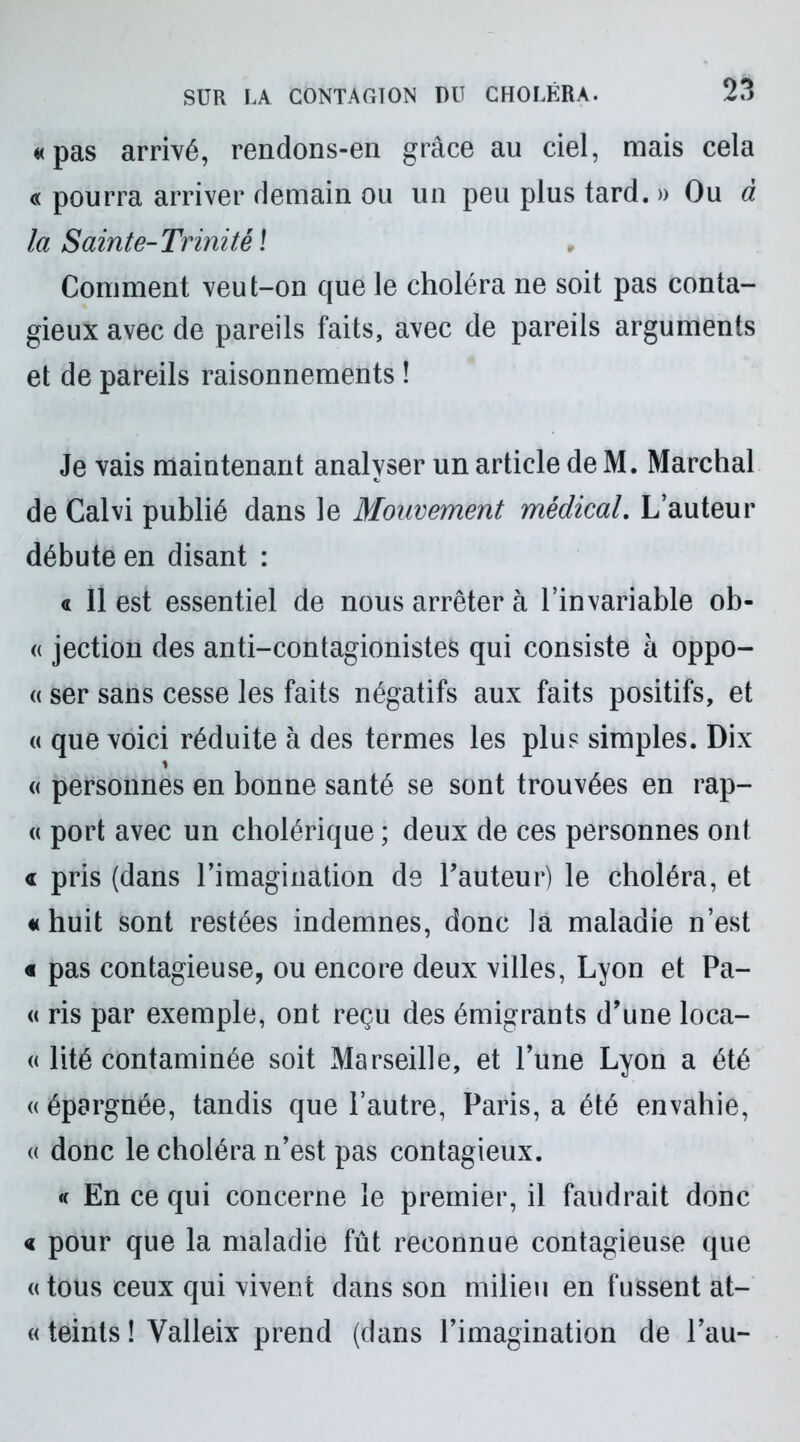 «pas arrivé, rendons-en grâce au ciel, mais cela « pourra arriver demain ou un peu plus tard. » Ou à la Sainte-Trinité \ Comment veut-on que le choléra ne soit pas conta- gieux avec de pareils faits, avec de pareils arguments et de pareils raisonnements ! Je vais maintenant analyser un article de M. Marchai de Calvi publié dans le Mouvement médical. L’auteur débute en disant : a 11 est essentiel de nous arrêter à l’invariable ob- « jection des anti-contagionistes qui consiste à oppo- « ser sans cesse les faits négatifs aux faits positifs, et « que voici réduite à des termes les plus simples. Dix 1 « personnes en bonne santé se sont trouvées en rap- « port avec un cholérique ; deux de ces personnes ont « pris (dans l’imagination de l’auteur) le choléra, et « huit sont restées indemnes, donc ]a maladie n’est « pas contagieuse, ou encore deux villes, Lyon et Pa- « ris par exemple, ont reçu des émigrants d’une loca- « lité contaminée soit Marseille, et l’une Lyon a été « épargnée, tandis que l’autre, Paris, a été envahie, « donc le choléra n’est pas contagieux. « En ce qui concerne le premier, il faudrait donc « pour que la maladie fût reconnue contagieuse que «tous ceux qui vivent dans son milieu en fussent at- « teints ! Yalleix prend (dans l’imagination de Pau-