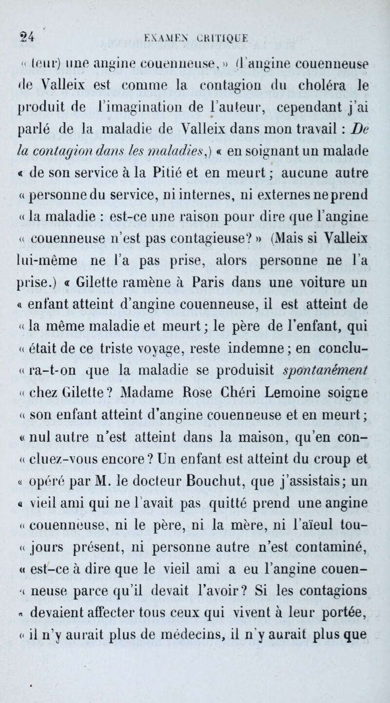 < leur) une angine couenneuse, » (l'angine couenneuse de Valleix est comme la contagion du choléra le produit de l’imagination de l’auteur, cependant j’ai parlé de la maladie de Valleix dans mon travail : De la contagion dans les maladies,) « en soignant un malade « de son service à la Pitié et en meurt; aucune autre « personne du service, ni internes, ni externes ne prend « la maladie : est-ce une raison pour dire que l’angine « couenneuse n’est pas contagieuse? » (Mais si Valleix lui-même ne l’a pas prise, alors personne ne l’a prise.) « Gilette ramène à Paris dans une voiture un « entant atteint d’angine couenneuse, il est atteint de « la même maladie et meurt ; le père de l’enfant, qui a était de ce triste voyage, reste indemne ; en conclu- « ra-t-on que la maladie se produisit spontanément « chez Gilette ? Madame Rose Chéri Lemoine soigne u son enfant atteint d’angine couenneuse et en meurt; « nul autre n’est atteint dans la maison, qu’en con- « cluez-vous encore? Un enfant est atteint du croup et « opéré par M. le docteur Bouchut, que j’assistais; un a vieil ami qui ne l’avait pas quitté prend une angine « couenneuse, ni le père, ni la mère, ni l’aïeul tou- « jours présent, ni personne autre n’est contaminé, « est-ce à dire que le vieil ami a eu l’angine couen- neuse parce qu’il devait l’avoir? Si les contagions « devaient affecter tous ceux qui vivent à leur portée, « il n’y aurait plus de médecins, il ny aurait plus que