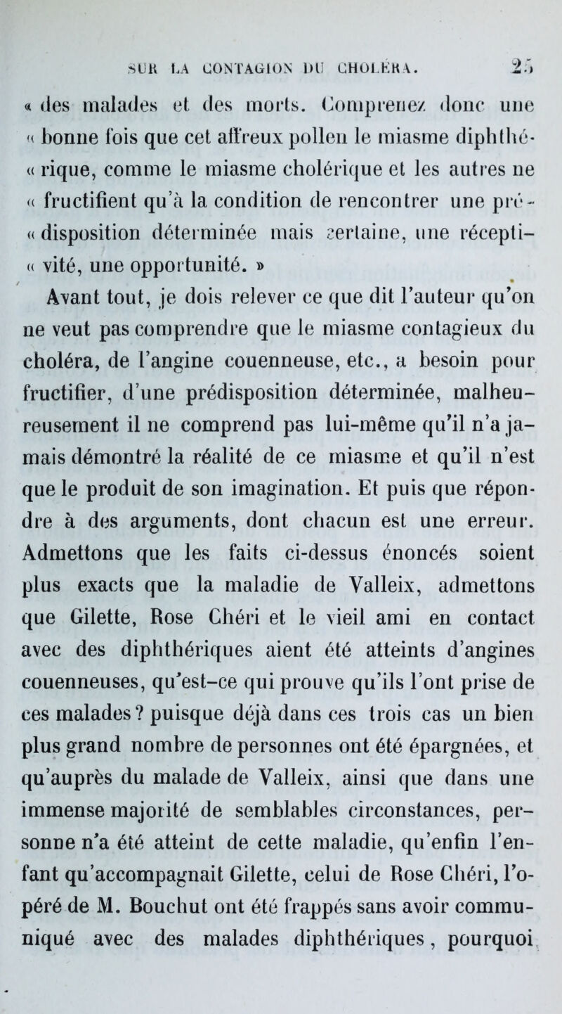 « des malades et des morts. Comprenez donc une « bonne lois que cet affreux pollen le miasme diphthé- « rique, comme le miasme cholérique et les autres ne a fructifient qu’à la condition de rencontrer une pré- « disposition déterminée mais certaine, une récepti- « vité, une opportunité. » Avant tout, je dois relever ce que dit l’auteur qu’on ne veut pas comprendre que le miasme contagieux du choléra, de l’angine couenneuse, etc., a besoin pour fructifier, d’une prédisposition déterminée, malheu- reusement il ne comprend pas lui-même qu’il n’a ja- mais démontré la réalité de ce miasme et qu’il n’est que le produit de son imagination. Et puis que répon- dre à des arguments, dont chacun est une erreur. Admettons que les faits ci-dessus énoncés soient plus exacts que la maladie de Valleix, admettons que Gilette, Rose Chéri et le vieil ami en contact avec des diphthériques aient été atteints d’angines couenneuses, qu’est-ce qui prouve qu’ils l’ont prise de ces malades? puisque déjà dans ces trois cas un bien plus grand nombre de personnes ont été épargnées, et qu’auprès du malade de Valleix, ainsi que dans une immense majorité de semblables circonstances, per- sonne n’a été atteint de cette maladie, qu’enfin l’en- fant qu’accompagnait Gilette, celui de Rose Chéri, l’o- péré de M. Bouchut ont été frappés sans avoir commu- niqué avec des malades diphthériques, pourquoi