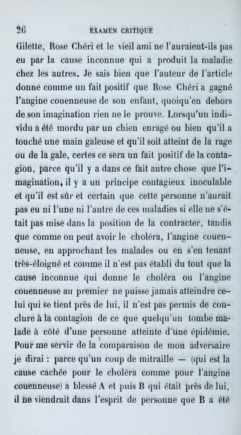 Gilette, Rose Chéri et le vieil ami ne l’auraient-ils pas eu par la cause inconnue qui a produit la maladie chez les autres. Je sais bien que l’auteur de l’article donne comme un fait positif que Rose Chéri a gagné l’angine couenneuse de son enfant, quoiqu’en dehors de son imagination rien ne le prouve. Lorsqu’un indi- vidu a été mordu par un chien enragé ou bien qu’il a touché une main galeuse et qu’il soit atteint de la rage ou de la gale, certes ce sera un fait positif de la conta- gion, parce qu’il y a dans ce fait autre chose que l’i- magination, il y a un principe contagieux inoculable et qu’il est sûr et certain que cette personne n’aurait pas eu ni l’une ni l’autre de ces maladies si elle ne s’é- tait pas mise dans la position de la contracter, tandis que comme on peut avoir le choléra, l’angine couen- neuse, en approchant les malades ou en s’en tenant très-éloigné et comme il n’est pas établi du tout que la cause inconnue qui donne le choléra ou l’angine couenneuse au premier ne puisse jamais atteindre ce- lui qui se tient près de lui, il n’est pas permis de con- clure à la contagion de ce que quelqu’un tombe ma- lade à côté d’une personne atteinte d’une épidémie. Pour me servir de la comparaison de mon adversaire je dirai : parce qu’un coup de mitraille — (qui est la cause cachée pour le choléra comme pour l’angine couenneuse) a blessé A et puis B qui était près de lui, il ne viendrait dans l’esprit de personne que B a été