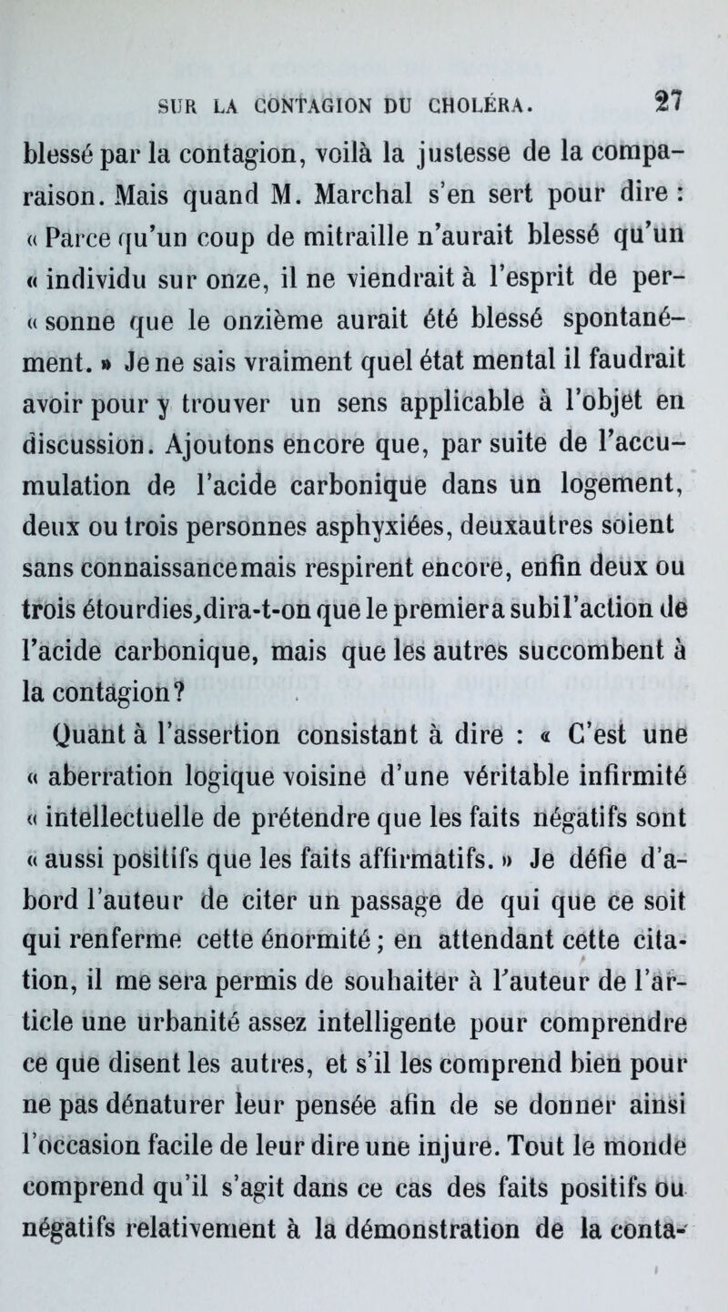 blessé par la contagion, voilà la justesse de la compa- raison. Mais quand M. Marchai s’en sert pour dire : « Parce qu’un coup de mitraille n’aurait blessé qu’un « individu sur onze, il ne viendrait à l’esprit de per- « sonne que le onzième aurait été blessé spontané- ment. » Je ne sais vraiment quel état mental il faudrait avoir pour y trouver un sens applicable à l’objet en discussion. Ajoutons encore que, par suite de l’accu- mulation de l’acide carbonique dans un logement, deux ou trois personnes asphyxiées, deuxautres soient sans connaissance mais respirent encore, enfin deux ou trois étourdies,dira-t-on que le premiera subil’action de l’acide carbonique, mais que les autres succombent à la contagion? Quant à l’assertion consistant à dire : « C’est une « aberration logique voisine d’une véritable infirmité « intellectuelle de prétendre que les faits négatifs sont « aussi positifs que les faits affirmatifs. » Je défie d’a- bord l’auteur de citer un passage de qui que ce soit qui renferme cette énormité ; en attendant cette cita- tion, il me sera permis de souhaiter à Fauteur de l’ar- ticle une urbanité assez intelligente pour comprendre ce que disent les autres, et s’il les comprend bien pour ne pas dénaturer leur pensée afin de se donner ainsi l’occasion facile de leur dire une injure. Tout le monde comprend qu’il s’agit dans ce cas des faits positifs ou négatifs relativement à la démonstration de la conta-