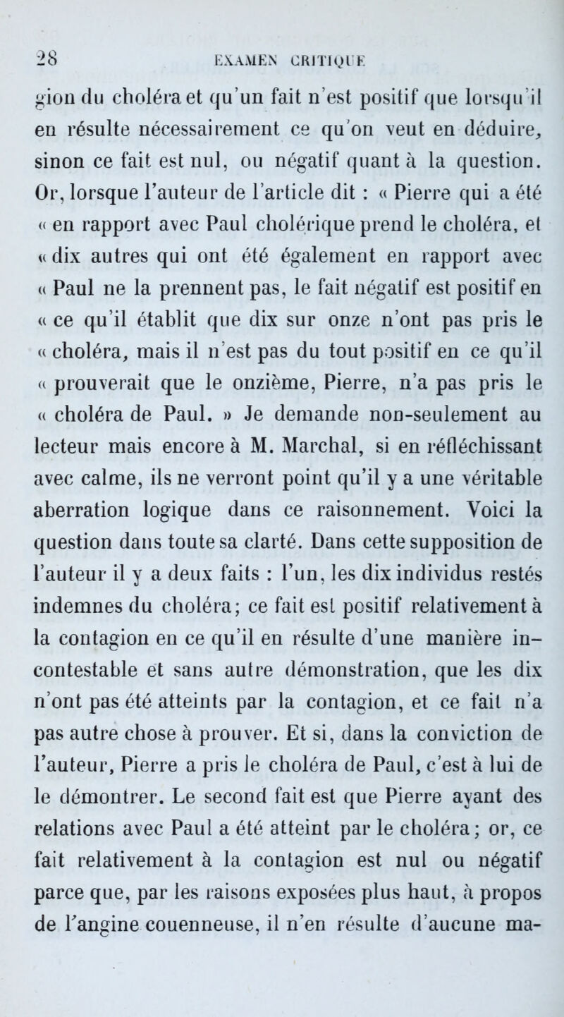 gion du choléra et qu’un fait n’est positif que lorsqu’il en résulte nécessairement ce qu'on veut en déduire, sinon ce fait est nul, ou négatif quanta la question. Or, lorsque l’auteur de l’article dit : « Pierre qui a été « en rapport avec Paul cholérique prend le choléra, el « dix autres qui ont été également en rapport avec « Paul ne la prennent pas, le fait négatif est positif en « ce qu’il établit que dix sur onze n’ont pas pris le « choléra, mais il n’est pas du tout positif en ce qu’il « prouverait que le onzième, Pierre, n’a pas pris le « choléra de Paul. » Je demande non-seulement au lecteur mais encore à M. Marchai, si en réfléchissant avec calme, ils ne verront point qu’il y a une véritable aberration logique dans ce raisonnement. Voici la question dans toute sa clarté. Dans cette supposition de l’auteur il y a deux faits : l’un, les dix individus restés indemnes du choléra; ce fait est positif relativement à la contagion en ce qu’il en résulte d’une manière in- contestable et sans autre démonstration, que les dix n’ont pas été atteints par la contagion, et ce fait n’a pas autre chose à prouver. Et si, dans la conviction de l’auteur, Pierre a pris le choléra de Paul, c’est à lui de le démontrer. Le second fait est que Pierre ayant des relations avec Paul a été atteint par le choléra; or, ce fait relativement à la contagion est nul ou négatif parce que, par les raisons exposées plus haut, à propos de l'angine couenneuse, il n’en résulte d’aucune ma-