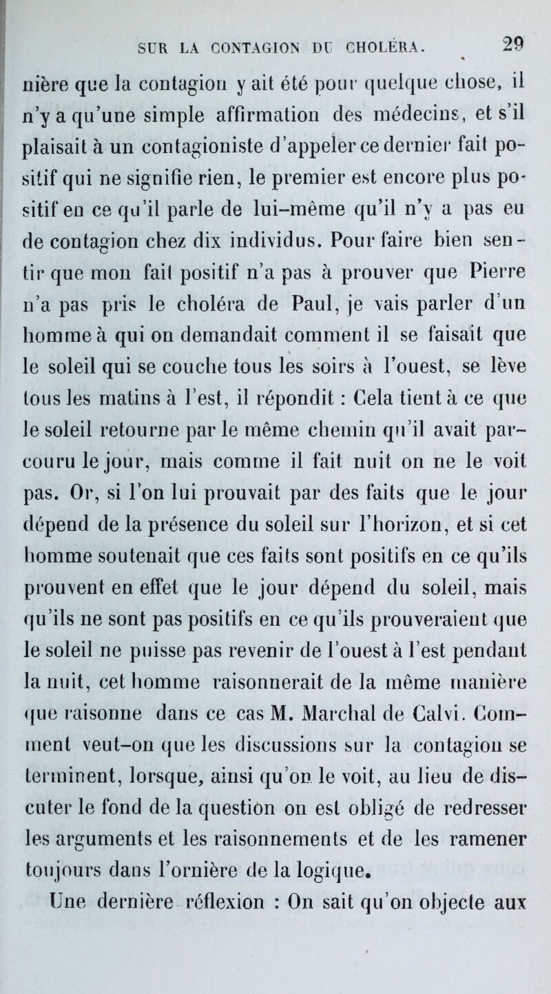 nière que la contagion y ait été pour quelque chose, il n’y a qu’une simple affirmation des médecins, et s’il plaisait à un contagioniste d’appeler ce dernier fait po- sitif qui ne signifie rien, le premier est encore plus po- sitif en ce qu’il parle de lui-même qu’il n’y a pas eu de contagion chez dix individus. Pour faire bien sen- tir que mon fait positif n’a pas à prouver que Pierre n’a pas pris le choléra de Paul, je vais parler d’un homme à qui on demandait comment il se faisait que le soleil qui se couche tous les soirs à l’ouest, se lève tous les matins à l’est, il répondit : Cela tient à ce que le soleil retourne par le même chemin qu’il avait par- couru le jour, mais comme il fait nuit on ne le voit pas. Or, si l’on lui prouvait par des faits que le jour dépend de la présence du soleil sur l’horizon, et si cet homme soutenait que ces faits sont positifs en ce qu’ils prouvent en effet que le jour dépend du soleil, mais qu’ils ne sont pas positifs en ce qu’ils prouveraient que le soleil ne puisse pas revenir de l’ouest à l’est pendant la nuit, cet homme raisonnerait de la même manière que raisonne dans ce cas M. Marchai de Calvi. Com- ment veut-on que les discussions sur la contagion se terminent, lorsque, ainsi qu’on le voit, au lieu de dis- cuter le fond de la question on est obligé de redresser les arguments et les raisonnements et de les ramener toujours dans l’ornière de la logique. Une dernière réflexion : On sait qu’on objecte aux