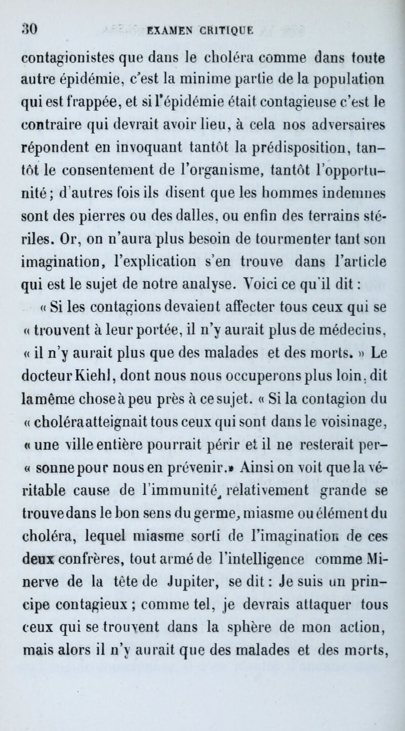 contagionistes que dans le choléra comme dans toute autre épidémie, c'est la minime partie de la population qui est frappée, et si l’épidémie était contagieuse c’est le contraire qui devrait avoir lieu, à cela nos adversaires répondent en invoquant tantôt la prédisposition, tan- tôt le consentement de l’organisme, tantôt l’opportu- nité; d autres fois ils disent que les hommes indemnes sont des pierres ou des dalles, ou enfin des terrains sté- riles. Or, on n’aura plus besoin de tourmenter tant son imagination, l’explication s’en trouve dans l’article qui est le sujet de notre analyse. Voici ce qu'il dit : « Si les contagions devaient affecter tous ceux qui se « trouvent à leur portée, il n’y aurait plus de médecins, « il n’y aurait plus que des malades et des morts. » Le docteur Kiehl, dont nous nous occuperons plus loin, dit lamême chose à peu près à ce sujet. « Si la contagion du « choléraatteignait tous ceux qui sont dans le voisinage, « une ville entière pourrait périr et il ne resterait per- « sonne pour nous en prévenir.» Ainsi on voit que la vé- ritable cause de l’immunité, relativement grande se trouve dans le bon sens du germe, miasme ou élément du choléra, lequel miasme sorti de l’imagination de ces deux confrères, tout armé de l’intelligence comme Mi- nerve de la tête de Jupiter, se dit : Je suis un prin- cipe contagieux; comme tel, je devrais attaquer tous ceux qui se trouvent dans la sphère de mon action, mais alors il n’y aurait que des malades et des morts,