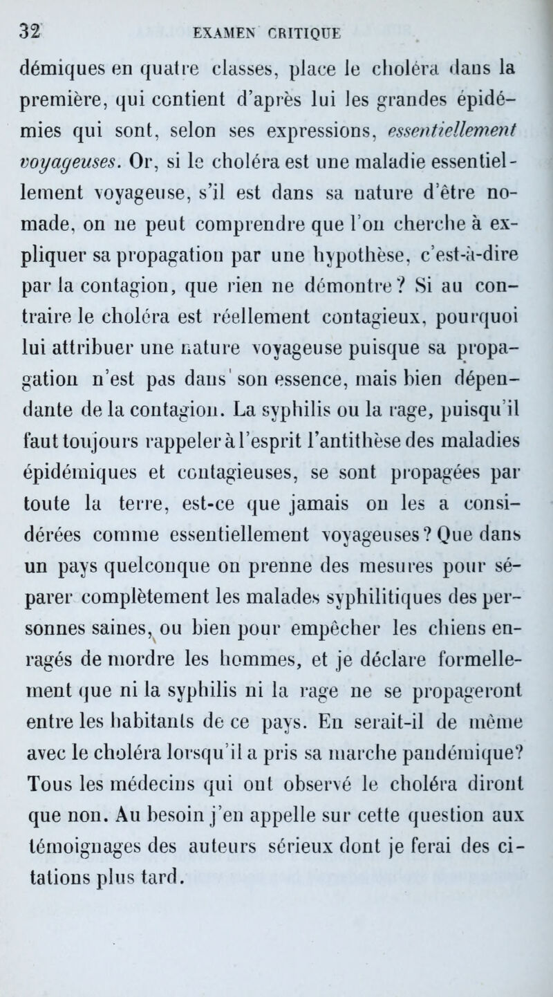 démiques en quatre classes, place le choléra dans la première, qui contient d’après lui les grandes épidé- mies qui sont, selon ses expressions, essentiellement voyageuses. Or, si le choléra est une maladie essentiel- lement voyageuse, s’il est dans sa nature d’être no- made, on 11e peut comprendre que l’on cherche à ex- pliquer sa propagation par une hypothèse, c’est-à-dire par la contagion, que rien ne démontre? Si au con- traire le choléra est réellement contagieux, pourquoi lui attribuer une nature voyageuse puisque sa propa- gation n’est pas dans'son essence, mais bien dépen- dante de la contagion. La syphilis ou la rage, puisqu’il faut toujours rappeler à l’esprit l’antithèse des maladies épidémiques et contagieuses, se sont propagées par toute la terre, est-ce que jamais on les a consi- dérées comme essentiellement voyageuses? Que dans un pays quelconque on prenne des mesures pour sé- parer complètement les malades syphilitiques des per- sonnes saines, ou bien pour empêcher les chiens en- ragés de mordre les hommes, et je déclare formelle- ment (jue ni la syphilis ni la rage ne se propageront entre les habitants de ce pays. En serait-il de même avec le choléra lorsqu’il a pris sa marche pandémique? Tous les médecins qui ont observé le choléra diront que non. Au besoin j’en appelle sur cette question aux témoignages des auteurs sérieux dont je ferai des ci- tations plus tard.