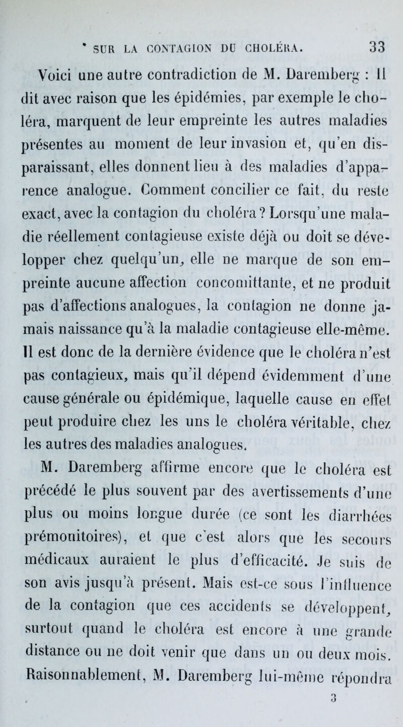 Voici une autre contradiction de M. Daremberg : Il dit avec raison que les épidémies, par exemple le cho- léra, marquent de leur empreinte les autres maladies présentes au moment de leur invasion et, qu’en dis- paraissant, elles donnent lieu à des maladies d’appa- rence analogue. Comment concilier ce fait, du reste exact, avec la contagion du choléra? Lorsqu’une mala- die réellement contagieuse existe déjà ou doit se déve- lopper chez quelqu’un, elle ne marque de son em- preinte aucune affection concomittante, et ne produit pas d’affections analogues, la contagion ne donne ja- mais naissance qu’à la maladie contagieuse elle-même. 11 est donc de la dernière évidence que le choléra n’est pas contagieux, mais qu’il dépend évidemment d’une cause générale ou épidémique, laquelle cause en effet peut produire chez les uns le choléra véritable, chez les autres des maladies analogues. M. Daremberg affirme encore que le choléra est précédé le plus souvent par des avertissements d’une plus ou moins longue durée (ce sont les diarrhées prémonitoires), et que cest alors que les secours médicaux auraient le plus d’efficacité. Je suis de son avis jusqu’à présent. Mais est-ce sous l’influence de la contagion que ces accidents se développent, surtout quand le choléra est encore à une grande distance ou ne doit venir que dans un ou deux mois. Raisonnablement, M. Daremberg lui-même répondra