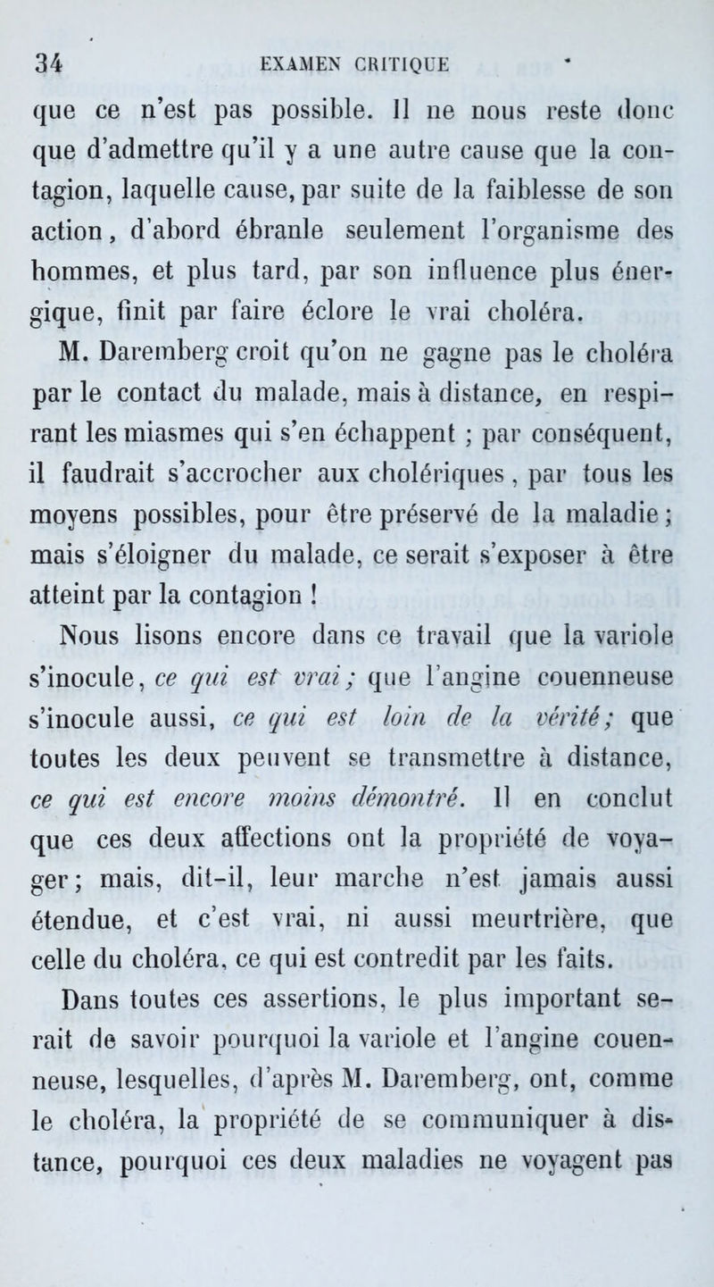 que ce n’est pas possible. 11 ne nous reste donc que d’admettre qu’il y a une autre cause que la con- tagion, laquelle cause, par suite de la faiblesse de son action, d’abord ébranle seulement l’organisme des hommes, et plus tard, par son influence plus éner- gique, finit par faire éclore le vrai choléra. M. Daremberg croit qu’on ne gagne pas le choléra par le contact du malade, mais à distance, en respi- rant les miasmes qui s’en échappent ; par conséquent, il faudrait s’accrocher aux cholériques, par tous les moyens possibles, pour être préservé de la maladie ; mais s’éloigner du malade, ce serait s’exposer à être atteint par la contagion ! Nous lisons encore dans ce travail que la variole s’inocule, ce qui est vrai ; que l’angine couenneuse s’inocule aussi, ce qui est loin de la vérité ; que toutes les deux peuvent se transmettre à distance, ce qui est encore moins démontré. 11 en conclut que ces deux affections ont la propriété de voya- ger; mais, dit-il, leur marche n’est jamais aussi étendue, et c’est vrai, ni aussi meurtrière, que celle du choléra, ce qui est contredit par les faits. Dans toutes ces assertions, le plus important se- rait de savoir pourquoi la variole et l’angine couen- neuse, lesquelles, d’après M. Daremberg, ont, comme le choléra, la propriété de se communiquer à dis* tance, pourquoi ces deux maladies ne voyagent pas