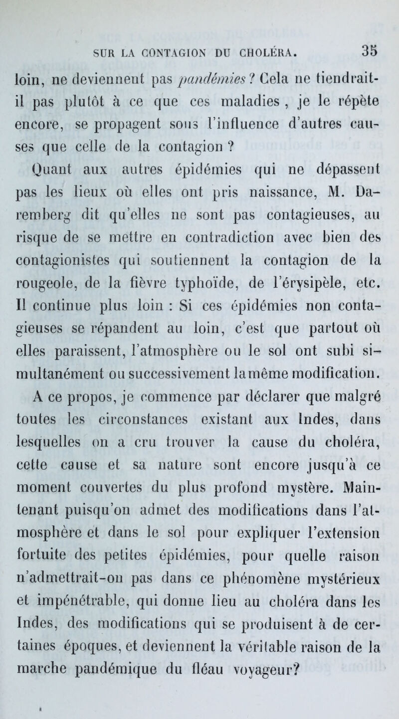 loin, ne deviennent pas pandémies ? Cela ne tiendrait- il pas plutôt à ce que ces maladies , je le répète encore, se propagent sous l’influence d’autres eau- ses que celle de la contagion ? Quant aux autres épidémies qui ne dépassent pas les lieux où elles ont pris naissance, M. Da- remberg dit qu’elles ne sont pas contagieuses, au risque de se mettre en contradiction avec bien des contagionistes qui soutiennent la contagion de la rougeole, de la fièvre typhoïde, de l’érysipèle, etc. Il continue plus loin : Si ces épidémies non conta- gieuses se répandent au loin, c’est que partout où elles paraissent, l’atmosphère ou le sol ont subi si- multanément ou successivement la même modification. A ce propos, je commence par déclarer que malgré toutes les circonstances existant aux Indes, dans lesquelles on a cru trouver la cause du choléra, cette cause et sa nature sont encore jusqu’à ce moment couvertes du plus profond mystère. Main- tenant puisqu’on admet des modifications dans l’at- mosphère et dans le sol pour expliquer l'extension fortuite des petites épidémies, pour quelle raison n’admettrait-011 pas dans ce phénomène mystérieux et impénétrable, qui donne lieu au choléra dans les Indes, des modifications qui se produisent à de cer- taines époques, et deviennent la véritable raison de la marche pandémique du fléau voyageur?