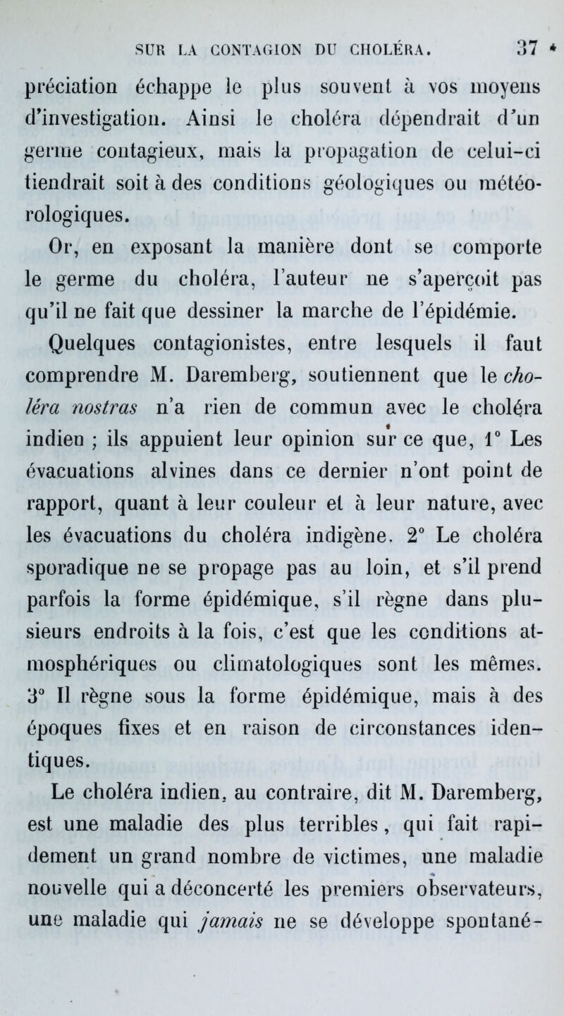prédation échappe le plus souvent à vos moyens d’investigation. Ainsi le choléra dépendrait d’un germe contagieux, mais la propagation de celui-ci tiendrait soit à des conditions géologiques ou météo- rologiques. Or, en exposant la manière dont se comporte le germe du choléra, l’auteur ne s’aperçoit pas qu’il ne fait que dessiner la marche de l’épidémie. Quelques contagionistes, entre lesquels il faut comprendre M. Daremberg, soutiennent que le cho- léra nostras n’a rien de commun avec le choléra indien ; ils appuient leur opinion sur ce que, 1° Les évacuations alvines dans ce dernier n’ont point de rapport, quant à leur couleur et à leur nature, avec les évacuations du choléra indigène, 2° Le choléra sporadique ne se propage pas au loin, et s’il prend parfois la forme épidémique, s’il règne dans plu- sieurs endroits à la fois, c’est que les conditions at- mosphériques ou climatologiques sont les mêmes. 3° Il règne sous la forme épidémique, mais à des époques fixes et en raison de circonstances iden- tiques. Le choléra indien, au contraire, dit M. Daremberg, est une maladie des plus terribles, qui fait rapi- dement un grand nombre de victimes, une maladie nouvelle qui a déconcerté les premiers observateurs, une maladie qui jamais ne se développe spontané-