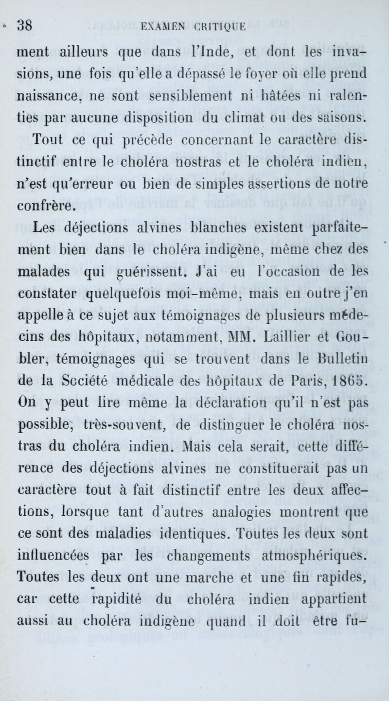 ment ailleurs que dans l’Inde, et dont les inva- sions, une fois qu’elle a dépassé le foyer où elle prend naissance, ne sont sensiblement ni hâtées ni ralen- ties par aucune disposition du climat ou des saisons. Tout ce qui précède concernant le caractère dis- tinctif entre le choléra nostras et le choléra indien, n’est qu’erreur ou bien de simples assertions de notre confrère. Les déjections alvines blanches existent parfaite- ment bien dans le choléra indigène, même chez des malades qui guérissent. J’ai eu l’occasion de les constater quelquefois moi-même, mais en outre j’en appelle à ce sujet aux témoignages de plusieurs méde- cins des hôpitaux, notamment, MM. Laillier et Gou- bler, témoignages qui se trouvent dans le Bulletin de la Société médicale des hôpitaux de Paris, 1865. On y peut lire même la déclaration qu’il n’est pas possible, très-souvent, de distinguer le choléra nos- tras du choléra indien. Mais cela serait, cette diffé- rence des déjections alvines ne constituerait pas un caractère tout à fait distinctif entre les deux affec- tions, lorsque tant d’autres analogies montrent que ce sont des maladies identiques. Toutes les deux sont influencées par les changements atmosphériques. Toutes les deux ont une marche et une fin rapides, car cette rapidité du choléra indien appartient aussi au choléra indigène quand il doit être fu-