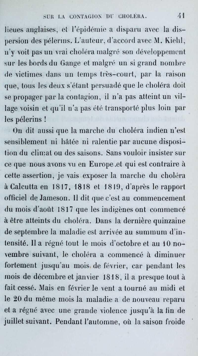 lieues anglaises, et l’épidémie a disparu avec la dis- persion des pèlerins. L’auteur, d’accord avec M. Kiehl, n’y voit pas un vrai choléra malgré son développement sur les bords du Gange et malgré un si grand nombre de victimes dans un temps très-court, par la raison que, tous les deux s’étant persuadé que le choléra doit se propager par la contagion, il n’a pas atteint un vil- lage voisin et qu’il n’a pas été transporté plus loin par les pèlerins ! On dit aussi que la marche du choléra indien n’est sensiblement ni hâtée ni ralentie par aucune disposi- tion du climat ou des saisons. Sans vouloir insister sur ce que nous avons vu en Europe .et qui est contraire à cette assertion, je vais exposer la marche du choléra à Calcutta en 1817, 1818 et 1819, d’après le rapport officiel de Jameson. 11 dit que c’est au commencement du mois d’août 1817 que les indigènes ont commencé à être atteints du choléra. Dans la dernière quinzaine de septembre la maladie est arrivée au summum d’in* tensité. Il a régné tout le mois d’octobre et au 10 no- vembre suivant, le choléra a commencé à diminuer fortement jusqu’au mois, de février, car pendant les mois de décembre et janvier 1818, il a presque tout à fait cessé. Mais en février le vent a tourné au midi et le 20 du même mois la maladie a de nouveau reparu et a régné avec une grande violence jusqu’à la fin de juillet suivant. Pendant l’automne, où la saison froide