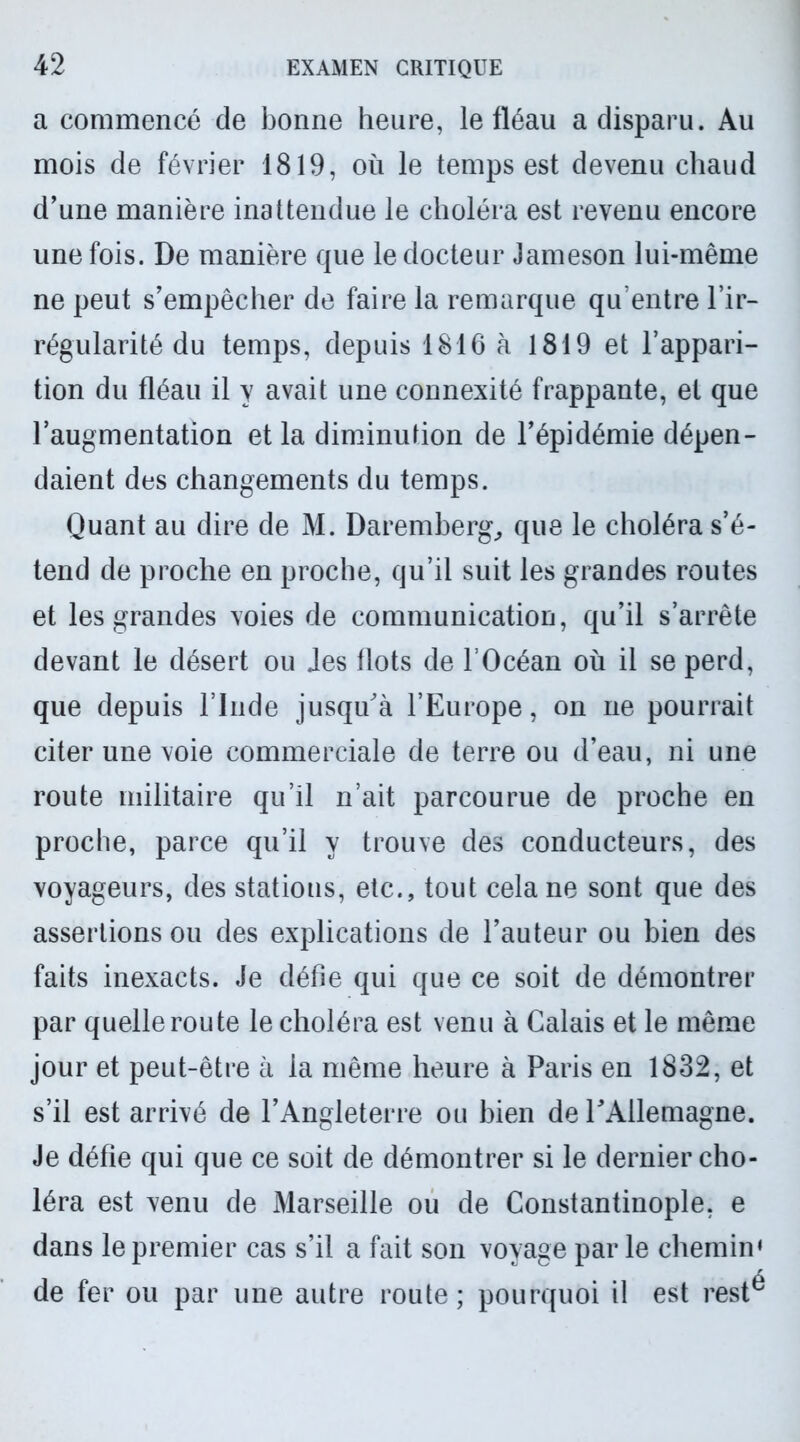 a commencé de bonne heure, le fléau a disparu. Au mois de février 1819, où le temps est devenu chaud d’une manière inattendue le choléra est revenu encore une fois. De manière que le docteur Jameson lui-même ne peut s’empêcher de faire la remarque qu’entre l’ir- régularité du temps, depuis 1816 à 1819 et l’appari- tion du fléau il y avait une connexité frappante, et que l’augmentation et la diminution de l’épidémie dépen- daient des changements du temps. Quant au dire de M. Daremberg, que le choléra s’é- tend de proche en proche, qu’il suit les grandes routes et les grandes voies de communication, qu’il s’arrête devant le désert ou Jes flots de l’Océan où il se perd, que depuis l’Inde jusqu'à l’Europe, on ne pourrait citer une voie commerciale de terre ou d’eau, ni une route militaire qu’il n’ait parcourue de proche en proche, parce qu’il y trouve des conducteurs, des voyageurs, des statious, etc., tout cela ne sont que des assertions ou des explications de l’auteur ou bien des faits inexacts. Je défie qui que ce soit de démontrer par quelle route le choléra est venu à Calais et le même jour et peut-être à la même heure à Paris en 1832, et s’il est arrivé de l’Angleterre ou bien de l'Allemagne. Je défie qui que ce soit de démontrer si le dernier cho- léra est venu de Marseille ou de Constantinople, e dans le premier cas s’il a fait son voyage par le chemin» de fer ou par une autre route; pourquoi il est rest^