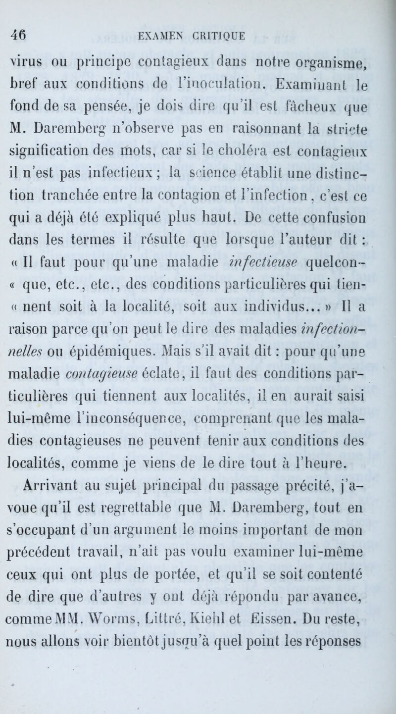 virus ou principe contagieux dans notre organisme, bref aux conditions de l’inoculation. Examinant le fond de sa pensée, je dois dire qu’il est fâcheux que M. Daremberg n’observe pas en raisonnant la stricte signification des mots, car si le choléra est contagieux il n’est pas infectieux ; la science établit une distinc- tion tranchée entre la contagion et l’infection, c’est ce qui a déjà été expliqué plus haut. De cette confusion dans les termes il résulte que lorsque l’auteur dit : « Il faut pour qu’une maladie infectieuse quelcon- « que, etc., etc., des conditions particulières qui tien- « nent soit à la localité, soit aux individus... » Il a raison parce qu’on peut le dire des maladies infection- nelles ou épidémiques. Mais s’il avait dit : pour qu’une maladie contagieuse éclate, il faut des conditions par- ticulières qui tiennent aux localités, il en aurait saisi lui-même l’inconséquence, comprenant que les mala- dies contagieuses ne peuvent tenir aux conditions des localités, comme je viens de le dire tout à l’heure. Arrivant au sujet principal du passage précité, j’a- voue qu’il est regrettable que M. Daremberg, tout en s’occupant d’un argument le moins important de mon précédent travail, n’ait pas voulu examiner lui-même ceux qui ont plus de portée, et qu’il se soit contenté de dire que d’autres y ont déjà répondu par avance, comme MM. Worms, Littré, Kiehl et Eissen. Du reste, nous allons voir bientôt jusqu’à quel point les réponses