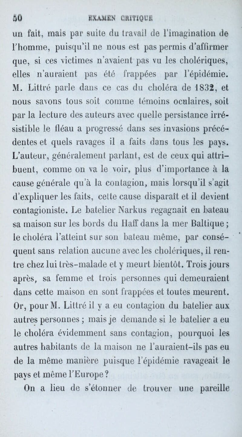 un fait, mais par suite du travail de l’imagination de l'homme, puisqu'il ne nous est pas permis d'affirmer que, si ces victimes n’avaient pas vu les cholériques, elles n’auraient pas été frappées par l’épidémie. M. Littré parle dans ce cas du choléra de 1832, et nous savons tous soit comme témoins oculaires, soit par la lecture des auteurs avec quelle persistance irré- sistible le fléau a progressé dans ses invasions précé- dentes et quels ravages il a faits dans tous les pays. L'auteur, généralement parlant, est de ceux qui attri- buent, comme on va le voir, plus d’importance à la cause générale qu’à la contagion, mais lorsqu’il s’agit d’expliquer les faits, cette cause disparaît et il devient contagioniste. Le batelier Narkus regagnait en bateau sa maison sur les bords du Haff dans la mer Baltique ; le choléra l’atteint sur son bateau même, par consé- quent sans relation aucune avec les cholériques, il ren- tre chez lui très-malade et y meurt bientôt. Trois jours après, sa femme et trois personnes qui demeuraient dans cette maison en sont frappées et toutes meurent. Or, pour M. Littré il y a eu contagion du batelier aux autres personnes ; mais je demande si le batelier a eu le choléra évidemment sans contagion, pourquoi les autres habitants de la maison ne l’auraient-ils pas eu de la même manière puisque l’épidémie ravageait le pays et même l'Europe ? On a lieu de s’étonner de trouver une pareille