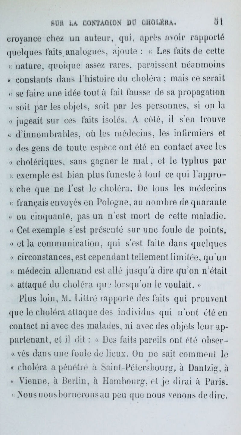 U CONTAGION DÜ UUQkÜHA, hl croyance chez un auteur, qui, après avoir rapporté quelques faits analogues, ajoute : « Les faits de cette u nature, quoique assez rares, paraissent néanmoins « constants dans l’histoire du choléra ; mais ce serait « se faire une idée tout à fait fausse de sa propagation u soit par les objets, soit par les personnes, si on la « jugeait sur ces faits isolés. A côté, il s en trouve « d’innombrables, où les médecins, les infirmiers et « des gens de toute espèce ont été en contact avec les « cholériques, sans gagner le mal, et le typhus par u exemple est bien plus funeste à tout ce qui l’appro- « che que ne l’est le choléra. De tous les médecins « français envoyés en Pologne, au nombre de quarante « ou cinquante, pas un n’est mort de cette maladie, u Cet exemple s’est présenté sur une foule de points, « et la communication, qui s’est faite dans quelques « circonstances, est cependant tellement limitée, qu’un « médecin allemand est allé jusqu’à dire qu’on n’était « attaqué du choléra quo lorsqu’on le voulait. » Plus loin, M. Littré rapporte des faits qui prouvent que le choléra attaque des individus qui n’ont été en contact ni avec des malades, ni avec des objets leur ap- partenant, et il dit : « Des faits pareils ont été obser- « vés dans une foule de lieux. On ne sait comment le « choléra a pénétré à Saint-Pétersbourg, à Dantzig, à « Vienne, à Berlin, à Hambourg, et je dirai à Paris. « Nous nous bornerons au peu que nous venons de dire*