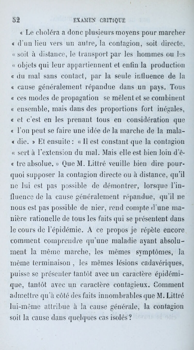 « Le choléra a donc plusieurs moyens pour marcher a d’un heu vers un autre., la contagion, soit directe, « soit à distance, le transport par les hommes ou les « objets qui leur appartiennent et enfin la production g du mal sans contact, par la seule influence de la « cause généralement répandue dans un pays. Tous « ces modes de propagation se mêlent et se combinent « ensemble, mais dans des proportions fort inégales, « et c’est en les prenant tous en considération que g l’on peut se faire une idée de la marche de la mala- g die. » Et ensuite : « 11 est constant que la contagion « sert à l'extension du mal. Mais elle est bien loin d e- g tre absolue. » QueM. Littré veuille bien dire pour- quoi supposer la contagion directe ou à distance, qu’il ne lui est pas possible de démontrer, lorsque l’in- fluence de la cause généralement répandue, qu’il 11e nous est pas possible de nier, rend compte d’une ma- nière rationelle de tous les faits qui se présentent dans le cours de l’épidémie. A ce propos je répète encore comment comprendre qu’une maladie ayant absolu- ment la même marche, les mêmes symptômes, la même terminaison , les mêmes lésions cadavériques, puisse se présenter tantôt avec un caractère épidémi- que, tantôt avec un caractère contagieux. Comment admettre qu’à côté des faits innombrables que M. Littré lui-même attribue à la cause générale, la contagion soit la cause dans quelques cas isolés ?