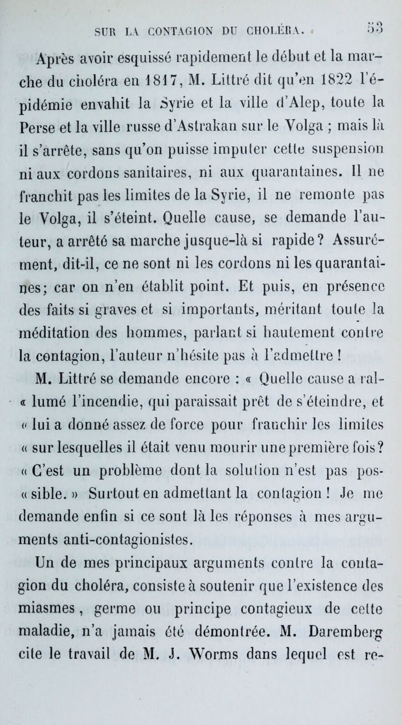 v O Après avoir esquissé rapidement le début et la mar- che du choléra en 1817, M. Littré dit qu’en 1822 1 é- pidémie envahit la Syrie et la ville d’Alep, toute la Perse et la ville russe d’Astrakan sur le Volga ; mais là il s’arrête, sans qu’on puisse imputer cette suspension ni aux cordons sanitaires, ni aux quarantaines. 11 ne franchit pas les limites de la Syrie, il ne remonte pas le Volga, il s’éteint. Quelle cause, se demande l’au- teur, a arrêté sa marche jusque-là si rapide? Assuré- ment, dit-il, ce ne sont ni les cordons ni les quarantai- nes; car on n’en établit point. Et puis, en présence des faits si graves et si importants, méritant toute la méditation des hommes, parlant si hautement contre la contagion, l’auteur n’hésite pas à l’admettre ! M. Littré se demande encore : « Quelle cause a ral- « lumé l’incendie, qui paraissait prêt de s’éteindre, et « lui a donné assez de force pour franchir les limites « sur lesquelles il était venu mourir une première fois? «C’est un problème dont la solution n’est pas pos- « sible. » Surtout en admettant la contagion ! Je me demande enfin si ce sont là les réponses à mes argu- ments anti-contagionistes. Un de mes principaux arguments contre la conta- gion du choléra, consiste à soutenir que l’existence des miasmes, germe ou principe contagieux de celte maladie, n’a jamais été démontrée. M. Daremberg cite le travail de M. J. Worms dans lequel est re-