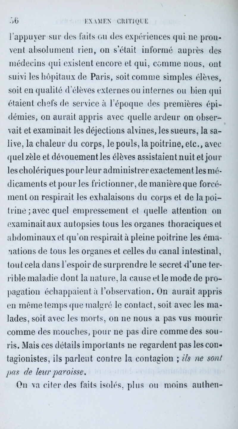 l’appuyer sur des faits ou des expériences (pii ne prou- vent absolument lien, on s’était informé auprès des médecins qui existent encore et qui, comme nous, ont suivi les hôpitaux de Paris, soit comme simples élèves, soit en qualité d’élèves externes ou internes ou bien qui étaient chefs de service à l’époque des premières épi- démies, on aurait appris avec quelle ardeur on obser- vait et examinait les déjections alvines, les sueurs, la sa- live, la chaleur du corps, le pouls, la poitrine, etc., avec quel zèle et dévouement les élèves assistaient nuit et jour les cholériques pour leur administrer exactement les mé- dicaments et pour les frictionner, de manière que forcé- ment on respirait les exhalaisons du corps et de la poi- trine ; avec quel empressement et quelle attention on examinait aux autopsies tous les organes thoraciques et abdominaux et qu’on respirait à pleine poitrine les éma- nations de tous les organes et celles du canal intestinal, tout cela dans l’espoir de surprendre le secret d’une ter- rible maladie dont la nature, la cause et le mode de pro- pagation échappaient à l’observation. On aurait appris en même temps que malgré le contact, soit avec les ma- lades, soit avec les morts, on ne nous a pas vus mourir comme des mouches, pour ne pas dire comme des sou- ris. Mais ces détails importants ne regardent pas les con- tagionistes, ils parlent contre la contagion ; ils ne sont pas de leur paroisse. On va citer des faits isolés, plus ou moins authen-