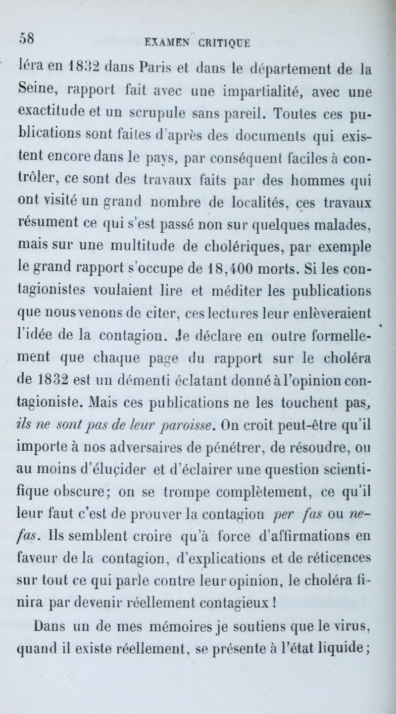 léra en 1832 dans Paris et clans le département de la Seine, rapport fait avec une impartialité, avec une exactitude et un scrupule sans pareil. Toutes ces pu- blications sont faites d’après des documents qui exis- tent encore dans le pays, par conséquent faciles à con- trôler, ce sont des travaux faits par des hommes qui ont visité un grand nombre de localités, ces travaux résument ce qui s’est passé non sur quelques malades, mais sur une multitude de cholériques, par exemple le grand rapport s’occupe de 18,400 morts. Si les con- tagionistes voulaient lire et méditer les publications que nous venons de citer, ces lectures leur enlèveraient l’idée de la contagion. Je déclare en outre formelle- ment que chaque page du rapport sur le choléra de 1832 est un démenti éclatant donné à l’opinion con- tagioniste. Mais ces publications ne les touchent pas, ils ne sont pas de leur paroisse. On croit peut-être qu’il importe à nos adversaires de pénétrer, de résoudre, ou au moins d’élucider et d’éclairer une question scienti- fique obscure; on se trompe complètement, ce qu’il leur faut c’est de prouver la contagion per fas ou ne- fas. Ils semblent croire qu’à force d’affirmations en faveur delà contagion, d’explications et de réticences sur tout ce qui parle contre leur opinion, le choléra fi- nira par devenir réellement contagieux ! Dans un de mes mémoires je soutiens que le virus, quand il existe réellement, se présente à l’état liquide;