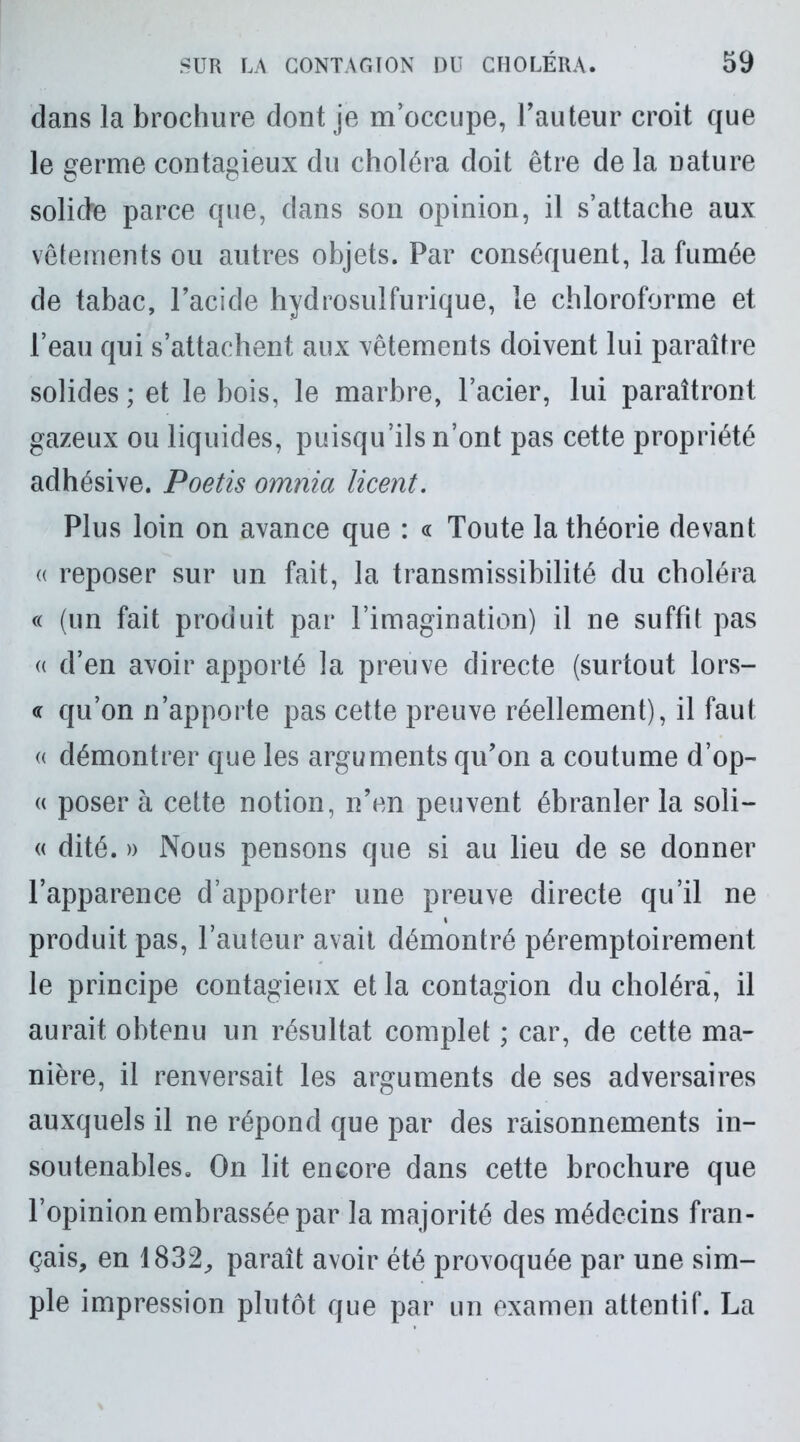 dans la brochure dont je m’occupe, l’auteur croit que le germe contagieux du choléra doit être de la nature solide parce que, dans son opinion, il s’attache aux vêtements ou autres objets. Par conséquent, la fumée de tabac, l’acide hydrosulfurique, le chloroforme et l’eau qui s’attachent aux vêtements doivent lui paraître solides; et le bois, le marbre, l’acier, lui paraîtront gazeux ou liquides, puisqu’ils n’ont pas cette propriété adhésive. Poetis omnia licent. Plus loin on avance que : « Toute la théorie devant « reposer sur un fait, la transmissibilité du choléra « (un fait produit par l’imagination) il ne suffit pas « d’en avoir apporté la preuve directe (surtout lors- « qu’on n’apporte pas cette preuve réellement), il faut « démontrer que les arguments qu’on a coutume d’op- « poser à cette notion, n’en peuvent ébranler la soli- « dité. » Nous pensons que si au lieu de se donner l’apparence d’apporter une preuve directe qu’il ne produit pas, l’auteur avait démontré péremptoirement le principe contagieux et la contagion du choléra, il aurait obtenu un résultat complet ; car, de cette ma- nière, il renversait les arguments de ses adversaires auxquels il ne répond que par des raisonnements in- soutenables. On lit encore dans cette brochure que l’opinion embrassée par la majorité des médecins fran- çais, en 1832, paraît avoir été provoquée par une sim- ple impression plutôt que par un examen attentif. La