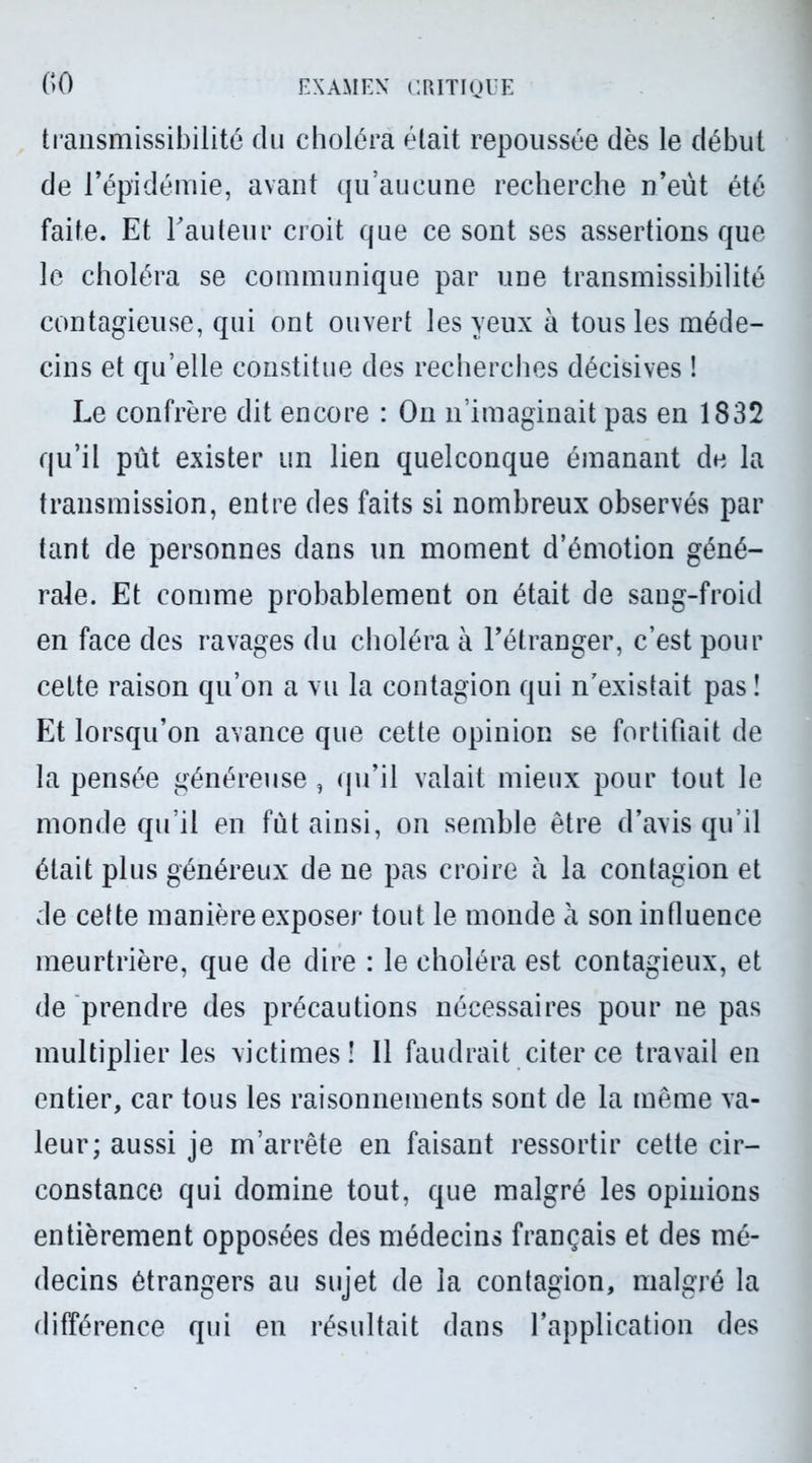 transmissibilité du choléra était repoussée dès le début de l’épidémie, avant qu’aucune recherche n’eùt été faite. Et l'auteur croit que ce sont ses assertions que le choléra se communique par une transmissibilité contagieuse, qui ont ouvert les yeux à tous les méde- cins et qu’elle constitue des recherches décisives ! Le confrère dit encore : On n’imaginait pas en 1832 qu’il pût exister un lien quelconque émanant de la transmission, entre des faits si nombreux observés par tant de personnes dans un moment d’émotion géné- rale. Et comme probablement on était de sang-froid en face des ravages du choléra à l’étranger, c’est pour cette raison qu’on a vu la contagion qui n existait pas î Et lorsqu’on avance que cette opinion se fortifiait de la pensée généreuse , qu’il valait mieux pour tout le monde qu’il en fût ainsi, on semble être d’avis qu’il était plus généreux de ne pas croire à la contagion et de cette manière exposer tout le monde à son influence meurtrière, que de dire : le choléra est contagieux, et de prendre des précautions nécessaires pour ne pas multiplier les victimes! Il faudrait citer ce travail en entier, car tous les raisonnements sont de la même va- leur; aussi je m’arrête en faisant ressortir cette cir- constance qui domine tout, que malgré les opinions entièrement opposées des médecins français et des mé- decins étrangers au sujet de la contagion, malgré la différence qui en résultait dans l’application des