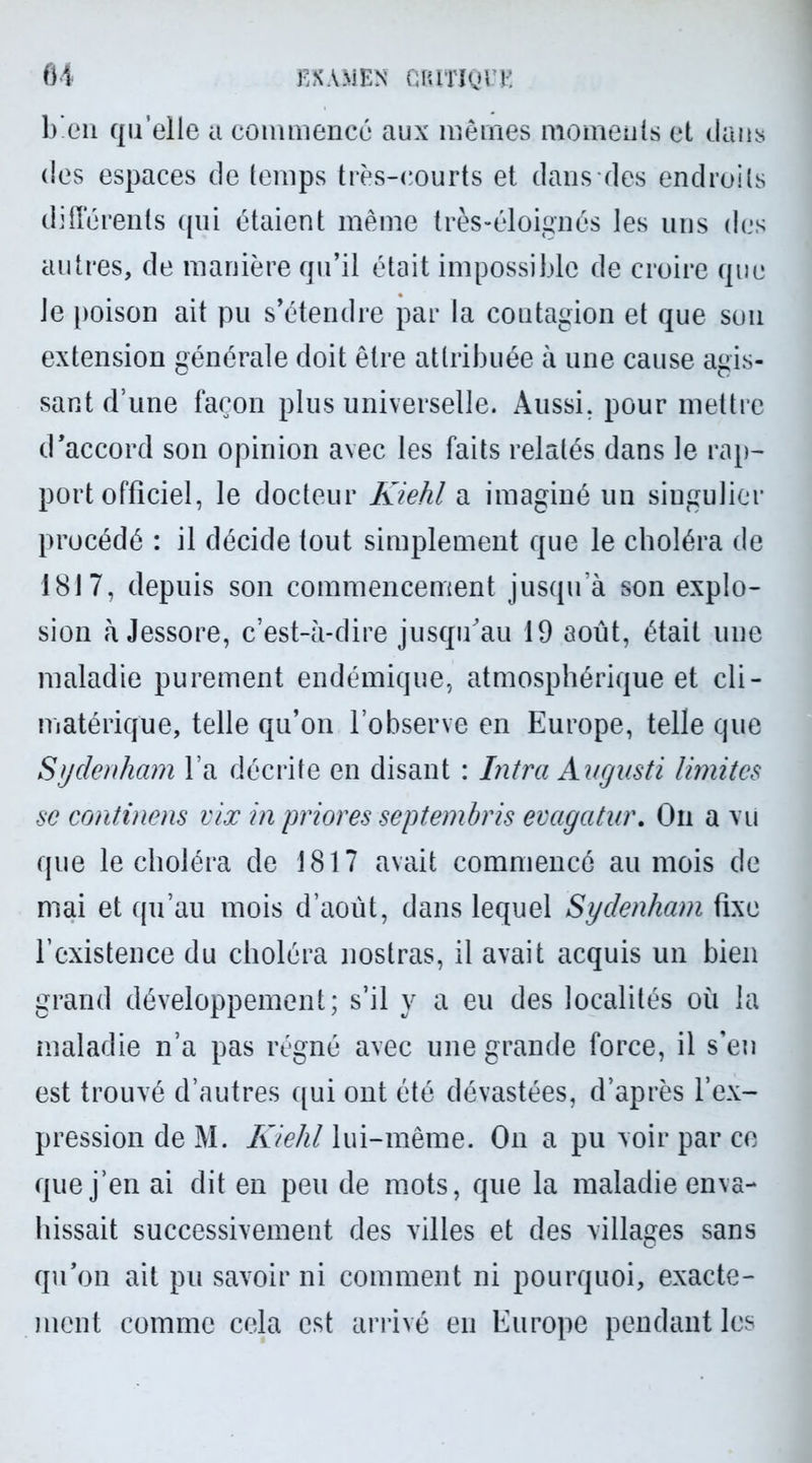 1) en qu’elle a commence aux mêmes moments et dans des espaces de temps très-courts et dans des endroits différents qui étaient même très-éloignés les uns des autres, de manière qu’il était impossible de croire que le poison ait pu s’étendre par la contagion et que sou extension générale doit être attribuée à une cause agis- sant d’une façon plus universelle. Aussi, pour mettre d’accord son opinion avec les faits relatés dans le rap- port officiel, le docteur Kiehl a imaginé un singulier procédé : il décide tout simplement que le choléra de 1817, depuis son commencement jusqu’à son explo- sion à Jessore, c’est-à-dire jusqu'au 19 août, était une maladie purement endémique, atmosphérique et cli- matérique, telle qu’on l’observe en Europe, telle que Sydenham l’a décrite en disant : Intra Augusti limites se continens vix in priores septembris evagatnr. On a vu que le choléra de 1817 avait commencé au mois de mai et qu’au mois d’août, dans lequel Sydenham fixe l’existence du choléra nostras, il avait acquis un bien grand développement; s’il y a eu des localités où la maladie n’a pas régné avec une grande force, il s’en est trouvé d’autres qui ont été dévastées, d’après l’ex- pression de M. Kiehl lui-même. On a pu voir par ce que j’en ai dit en peu de mots, que la maladie enva- hissait successivement des villes et des villages sans qu’on ait pu savoir ni comment ni pourquoi, exacte- ment comme cela est arrivé en Europe pendant les