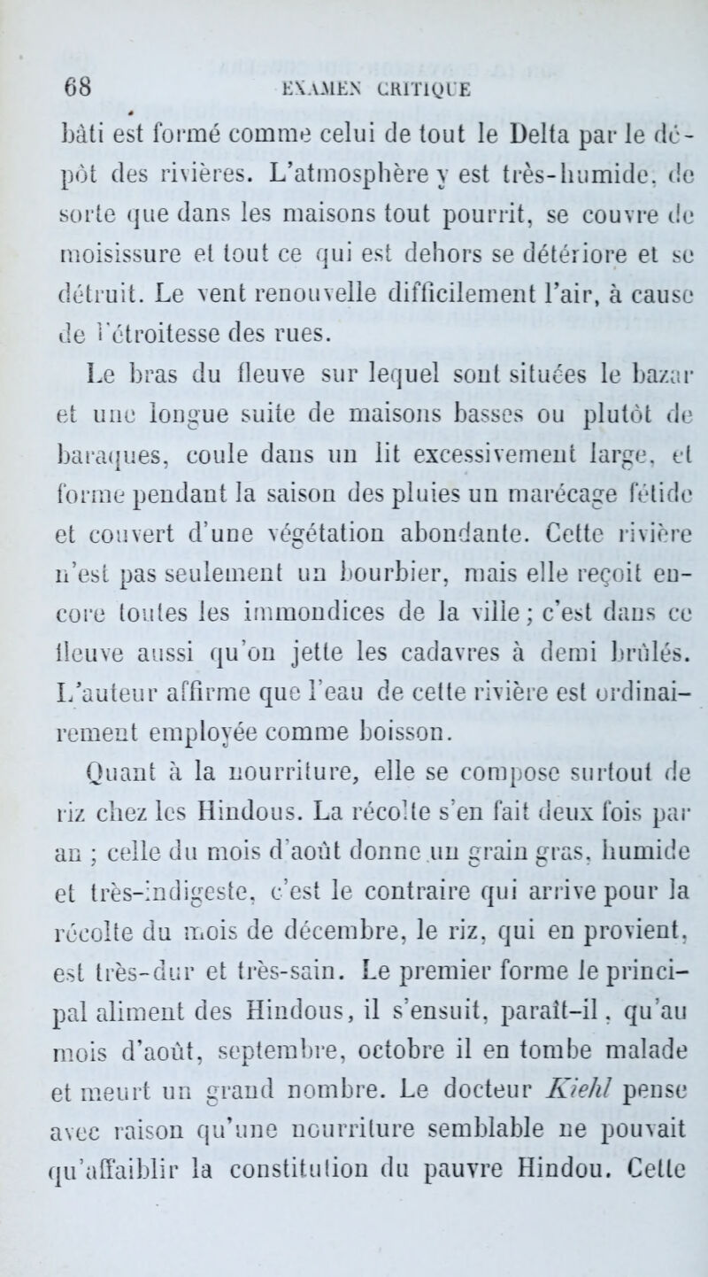 bâti est formé comme celui de tout le Delta par le de- pot des rivières. L’atmosphère y est très-luimide. de sorte que dans les maisons tout pourrit, se couvre de moisissure et tout ce qui est dehors se détériore et se détruit. Le vent renouvelle difficilement l’air, à cause de l’étroitesse des rues. Le bras du fleuve sur lequel sont situées le bazar et une longue suite de maisons basses ou plutôt de baraques, coule dans un lit excessivement large, et forme pendant la saison des pluies un marécage fétide et couvert d’une végétation abondante. Cette rivière n’est pas seulement un bourbier, mais elle reçoit en- core toutes les immondices de la ville; c’est dans ce fleuve aussi qu’on jette les cadavres à demi brûlés. L’auteur affirme que l’eau de cette rivière est ordinai- rement employée comme boisson. Quant à la nourriture, elle se compose surtout de riz chez les Hindous. La récolte s’en fait deux fois par an ; celle du mois d’août donne un grain gras, humide et très-indigeste, c’est le contraire qui arrive pour la récolte du mois de décembre, le riz, qui en provient, est très-dur et très-sain. Le premier forme le princi- pal aliment des Hindous, il s’ensuit, paraît-il, qu’au mois d’août, septembre, octobre il en tombe malade et meurt un grand nombre. Le docteur Kiehl pense avec raison qu’une nourriture semblable ne pouvait qu’affaiblir la constitution du pauvre Hindou. Cette