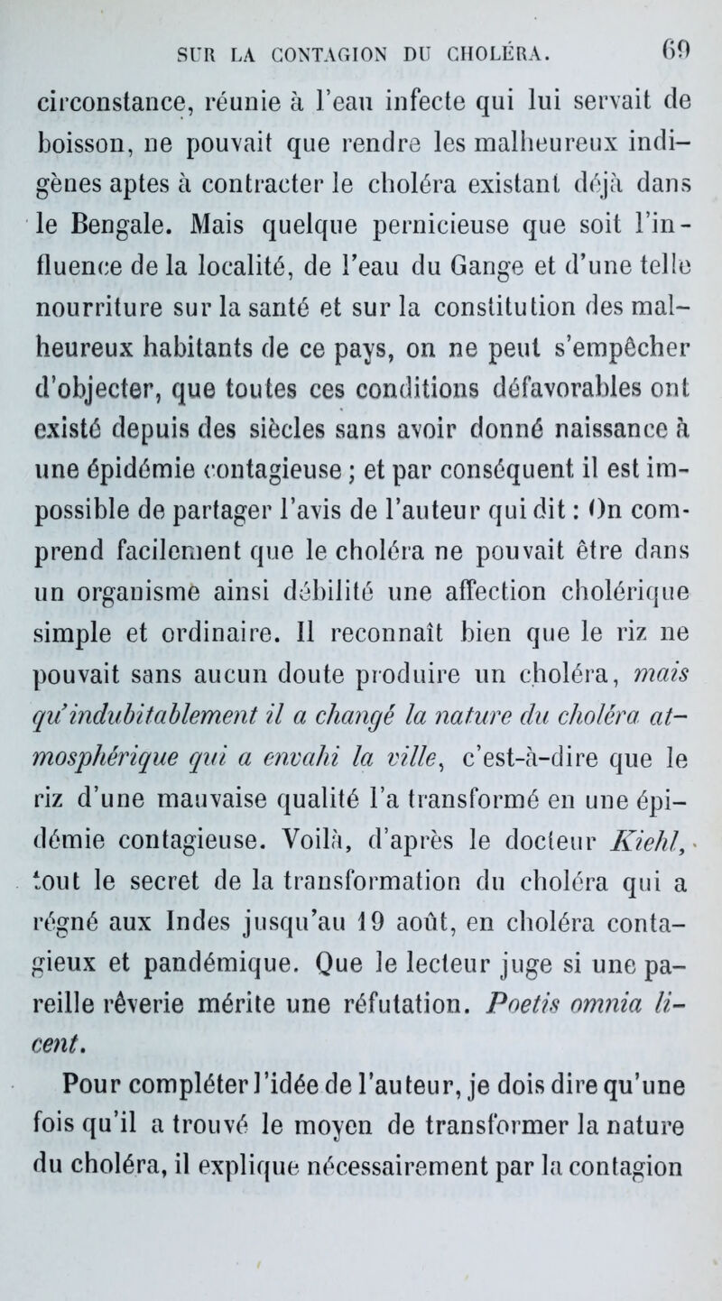 circonstance, réunie à l’eau infecte qui lui servait de boisson, ne pouvait que rendre les malheureux indi- gènes aptes à contracter le choléra existant déjà dans le Bengale. Mais quelque pernicieuse que soit l’in- fluence de la localité, de l’eau du Gange et d’une telle nourriture sur la santé et sur la constitution des mal- heureux habitants de ce pays, on ne peut s’empêcher d’objecter, que toutes ces conditions défavorables ont existé depuis des siècles sans avoir donné naissance à une épidémie contagieuse ; et par conséquent il est im- possible de partager l’avis de l’auteur qui dit : On com- prend facilement que le choléra ne pouvait être dans un organisme ainsi débilité une affection cholérique simple et ordinaire. Il reconnaît bien que le riz ne pouvait sans aucun doute produire un choléra, mais qu’indubitablement il a changé la nature du choléra at- mosphérique qui a envahi la ville, c’est-à-dire que le riz d’une mauvaise qualité l’a transformé en une épi- démie contagieuse. Voilà, d’après le docteur Kiehl, tout le secret de la transformation du choléra qui a régné aux Indes jusqu’au 19 août, en choléra conta- gieux et pandémique. Que le lecteur juge si une pa- reille rêverie mérite une réfutation. Poetis omnia li- cent. Pour compléter l’idée de l’auteur, je dois dire qu’une fois qu’il a trouvé le moyen de transformer la nature du choléra, il explique nécessairement par la contagion