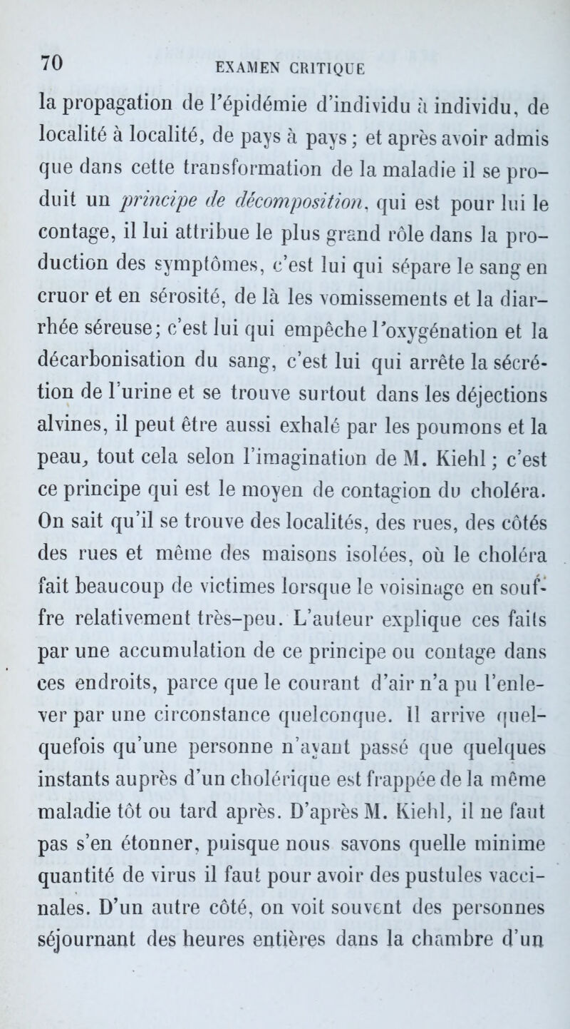 la propagation de l’épidémie d’individu à individu, de localité à localité, de pays à pays ; et après avoir admis que dans cette transformation de la maladie il se pro- duit un principe de décomposition. qui est pour lui le contage, il lui attribue le plus grand rôle dans la pro- duction des symptômes, c’est lui qui sépare le sang en cruor et en sérosité, de là les vomissements et la diar- rhée séreuse; c’est lui qui empêche l’oxygénation et la décarbonisation du sang, c’est lui qui arrête la sécré- tion de l’urine et se trouve surtout dans les déjections alvines, il peut être aussi exhalé par les poumons et la peau, tout cela selon l’imagination de M. Kiehl ; c’est ce principe qui est le moyen de contagion du choléra. On sait qu’il se trouve des localités, des rues, des côtés des rues et même des maisons isolées, où le choléra fait beaucoup de victimes lorsque le voisinage en souf- fre relativement très-peu. L’auteur explique ces fails par une accumulation de ce principe ou contage dans ces endroits, parce que le courant d’air n’a pu l’enle- ver par une circonstance quelconque. 11 arrive quel- quefois qu’une personne n’ayant passé que quelques instants auprès d’un cholérique est frappée de la même maladie tôt ou tard après. D’après M. Kiehl, il ne faut pas s’en étonner, puisque nous savons quelle minime quantité de virus il faut pour avoir des pustules vacci- nales. D’un autre côté, on voit souvent des personnes séjournant des heures entières dans la chambre d’un