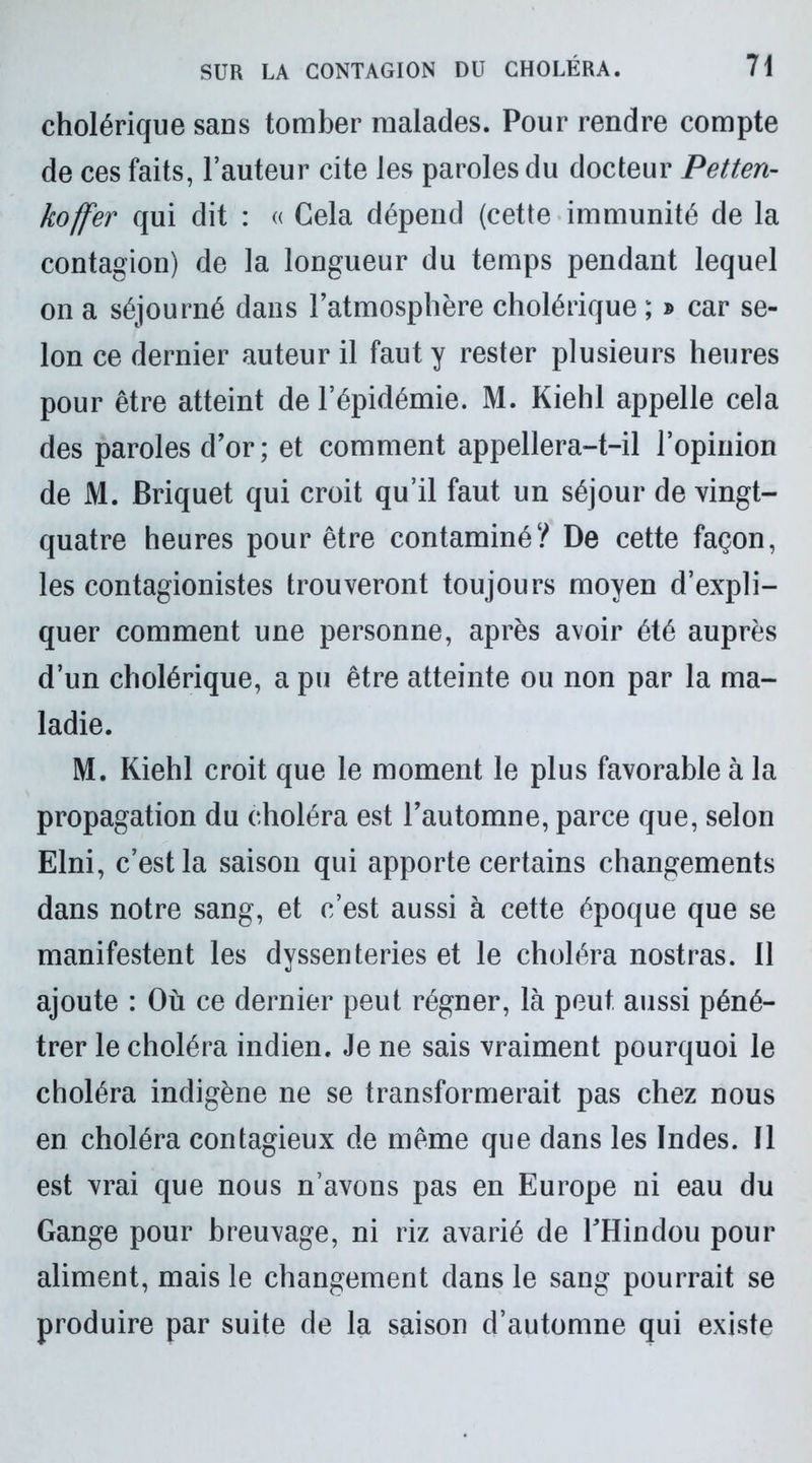 cholérique sans tomber malades. Pour rendre compte de ces faits, l’auteur cite les paroles du docteur Petten- kojfer qui dit : « Cela dépend (cette immunité de la contagion) de la longueur du temps pendant lequel on a séjourné dans l’atmosphère cholérique ; » car se- lon ce dernier auteur il faut y rester plusieurs heures pour être atteint de l’épidémie. M. Kiehl appelle cela des paroles d’or; et comment appellera-t-il l’opinion de M. Briquet qui croit qu’il faut un séjour de vingt- quatre heures pour être contaminé? De cette façon, les contagionistes trouveront toujours moyen d’expli- quer comment une personne, après avoir été auprès d’un cholérique, a pu être atteinte ou non par la ma- ladie. M. Kiehl croit que le moment le plus favorable à la propagation du choléra est l’automne, parce que, selon Elni, c’est la saison qui apporte certains changements dans notre sang, et c’est aussi à cette époque que se manifestent les dyssenteries et le choléra nostras. 11 ajoute : Où ce dernier peut régner, là peut aussi péné- trer le choléra indien. Je ne sais vraiment pourquoi le choléra indigène ne se transformerait pas chez nous en choléra contagieux de même que dans les Indes. Il est vrai que nous n’avons pas en Europe ni eau du Gange pour breuvage, ni riz avarié de l’Hindou pour aliment, mais le changement dans le sang pourrait se produire par suite de la saison d’automne qui existe