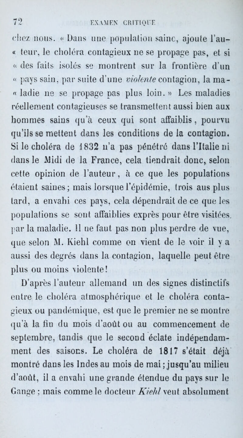 chez nous. « Dans une population saine, ajoute l’au- « teur, le choléra contagieux ne se propage pas, et si « des faits isolés se montrent sur la frontière d’un « pays sain, par suite d’une violente contagion, la ma- « ladie ne se propage pas plus loin. » Les maladies réellement contagieuses se transmettent aussi bien aux hommes sains qu’à ceux qui sont affaiblis, pourvu qu’ils se mettent dans les conditions de la contagion. Si le choléra de 1832 n’a pas pénétré dans l’Italie ni dans le Midi de la France, cela tiendrait donc, selon cette opinion de l’auteur, à ce que les populations étaient saines; mais lorsque l’épidémie, trois aus plus lard, a envahi ces pays, cela dépendrait de ce que les populations se sont affaiblies exprès pour être visitées, par la maladie. 11 ne faut pas non plus perdre de vue, que selon M. Kiehl comme on vient de le voir il y a aussi des degrés dans la contagion, laquelle peut être plus ou moins violente! D’après l’auteur allemand un des signes distinctifs entre le choléra atmosphérique et le choléra conta- gieux ou pandémique, est que le premier ne se montre qu’à la fin du mois d’août ou au commencement de septembre, tandis que le second éclate indépendam- ment des saisons. Le choléra de 1817 s’était déjà montré dans les Indes au mois de mai ; jusqu’au milieu d’août, il a envahi une grande étendue du pays sur le Gange ; mais comme le docteur Kiehl veut absolument