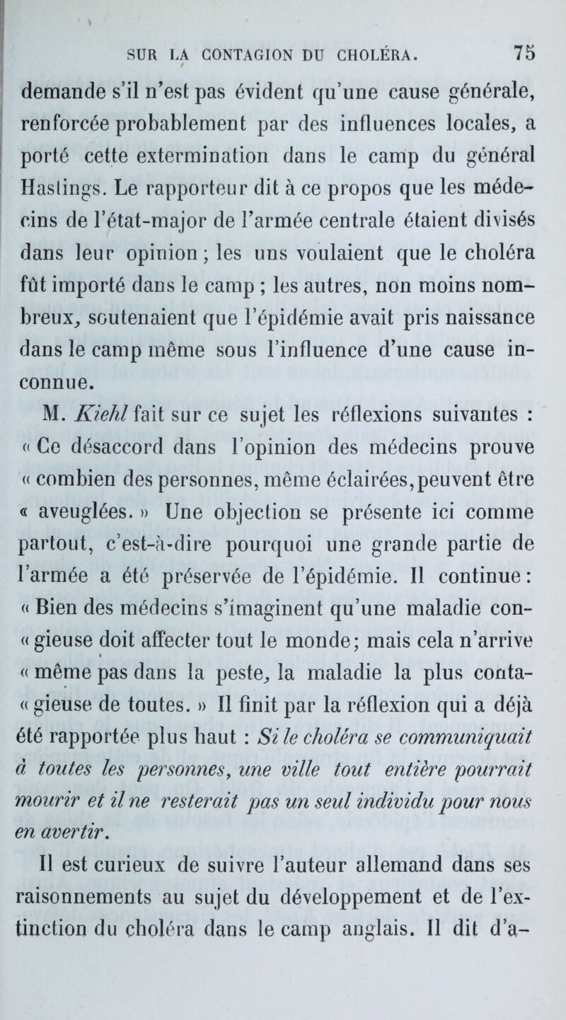 demande s’il n’est pas évident qu’une cause générale, renforcée probablement par des influences locales, a porté cette extermination dans le camp du général Haslings. Le rapporteur dit à ce propos que les méde- cins de l’état-major de l’armée centrale étaient divisés dans leur opinion; les uns voulaient que le choléra fût importé dans le camp ; les autres, non moins nom- breux, soutenaient que l’épidémie avait pris naissance dans le camp même sous l’influence d’une cause in- connue. M. Kiehl fait sur ce sujet les réflexions suivantes : « Ce désaccord dans l’opinion des médecins prouve « combien des personnes, même éclairées,peuvent être « aveuglées. » Une objection se présente ici comme partout, c’est-à-dire pourquoi une grande partie de l’armée a été préservée de l’épidémie. Il continue : « Bien des médecins s’imaginent qu’une maladie con- « gieuse doit affecter tout le monde; mais cela n’arrive « même pas dans la peste, la maladie la plus conta- « gieuse de toutes. » Il finit par la réflexion qui a déjà été rapportée plus haut : Si le choléra se communiquait à toutes les personnes, une ville tout entière pourrait mourir et il ne resterait pas un seul individu pour nous en avertir. Il est curieux de suivre l’auteur allemand dans ses raisonnements au sujet du développement et de l’ex- tinction du choléra dans le camp anglais. Il dit d’a-