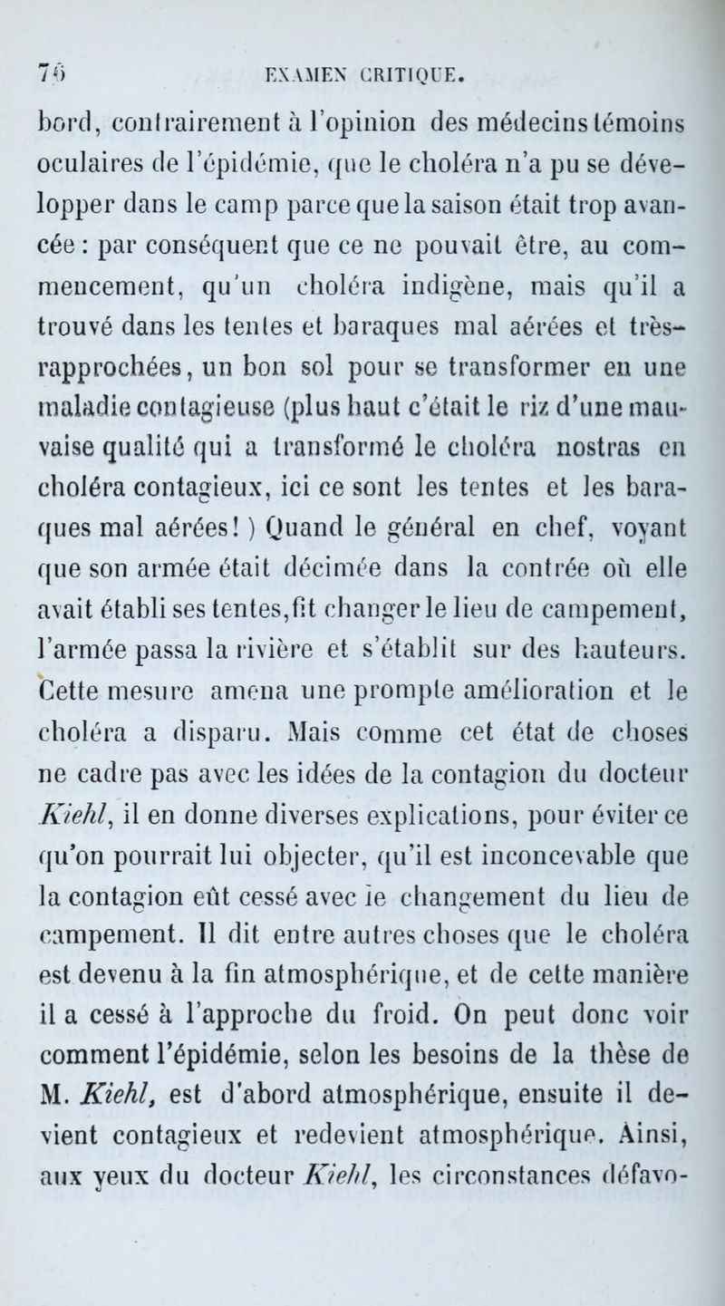 bord, contrairement à l’opinion des médecins témoins oculaires de l’épidémie, que le choléra n’a pu se déve- lopper dans le camp parce que la saison était trop avan- cée : par conséquent que ce ne pouvait être, au com- mencement, qu’un choléra indigène, mais qu’il a trouvé dans les tentes et baraques mal aérées et très- rapprochées, un bon sol pour se transformer en une maladie contagieuse (plus haut c’était le riz d’une mau- vaise qualité qui a transformé le choléra nostras en choléra contagieux, ici ce sont les tentes et les bara- ques mal aérées! ) Quand le général en chef, voyant que son armée était décimée dans la contrée où elle avait établi ses tentes,ht changer le lieu de campement, l’armée passa la rivière et s’établit sur des hauteurs. Cette mesure amena une prompte amélioration et le choléra a disparu. Mais comme cet état de choses ne cadre pas avec les idées de la contagion du docteur Kiehl, il en donne diverses explications, pour éviter ce qu’on pourrait lui objecter, qu’il est inconcevable que la contagion eût cessé avec ie changement du lieu de campement. 11 dit entre autres choses que le choléra est devenu à la fin atmosphérique, et de cette manière il a cessé à l’approche du froid. On peut donc voir comment l’épidémie, selon les besoins de la thèse de M. Kiehl, est d'abord atmosphérique, ensuite il de- vient contagieux et redevient atmosphérique. Ainsi, aux veux du docteur Kiehl, les circonstances défavo- J 7