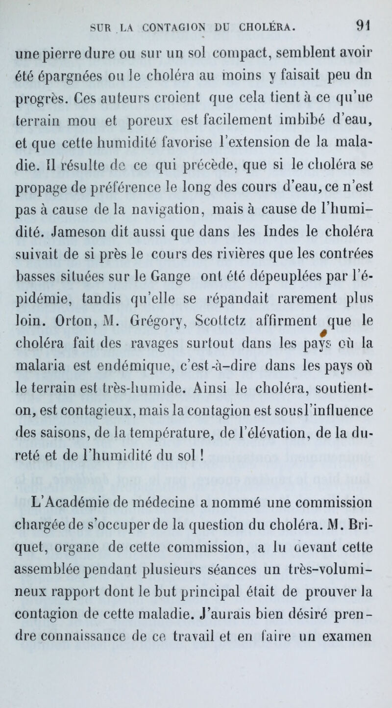 une pierre dure ou sur un sol compact, semblent avoir été épargnées ou le choléra au moins y faisait peu dn progrès. Ces auteurs croient que cela tient à ce qu’ue terrain mou et poreux est facilement imbibé d’eau, et que cette humidité favorise l’extension de la mala- die. Il résulte de ce qui précède, que si le choléra se propage de préférence le long des cours d’eau, ce n’est pas à cause de la navigation, mais à cause de l’humi- dité. Jameson dit aussi que dans les Indes le choléra suivait de si près le cours des rivières que les contrées basses situées sur le Gange ont été dépeuplées par l’é- pidémie, tandis qu’elle se répandait rarement plus loin. Orton, M. Grégory, Scottctz affirment que le choléra fait des ravages surtout dans les pays où la malaria est endémique, c’est-à-dire dans les pays où le terrain est très-humide. Ainsi le choléra, soutient- on, est contagieux, mais la contagion est sousl’influence des saisons, de la température, de l’élévation, de la du- reté et de l’humidité du sol ! L’Académie de médecine a nommé une commission chargée de s’occuper de la question du choléra. M. Bri- quet, organe de cette commission, a lu aevant cette assemblée pendant plusieurs séances un très-volumi- neux rapport dont le but principal était de prouver la contagion de cette maladie. J’aurais bien désiré pren- dre connaissance de ce travail et en faire un examen