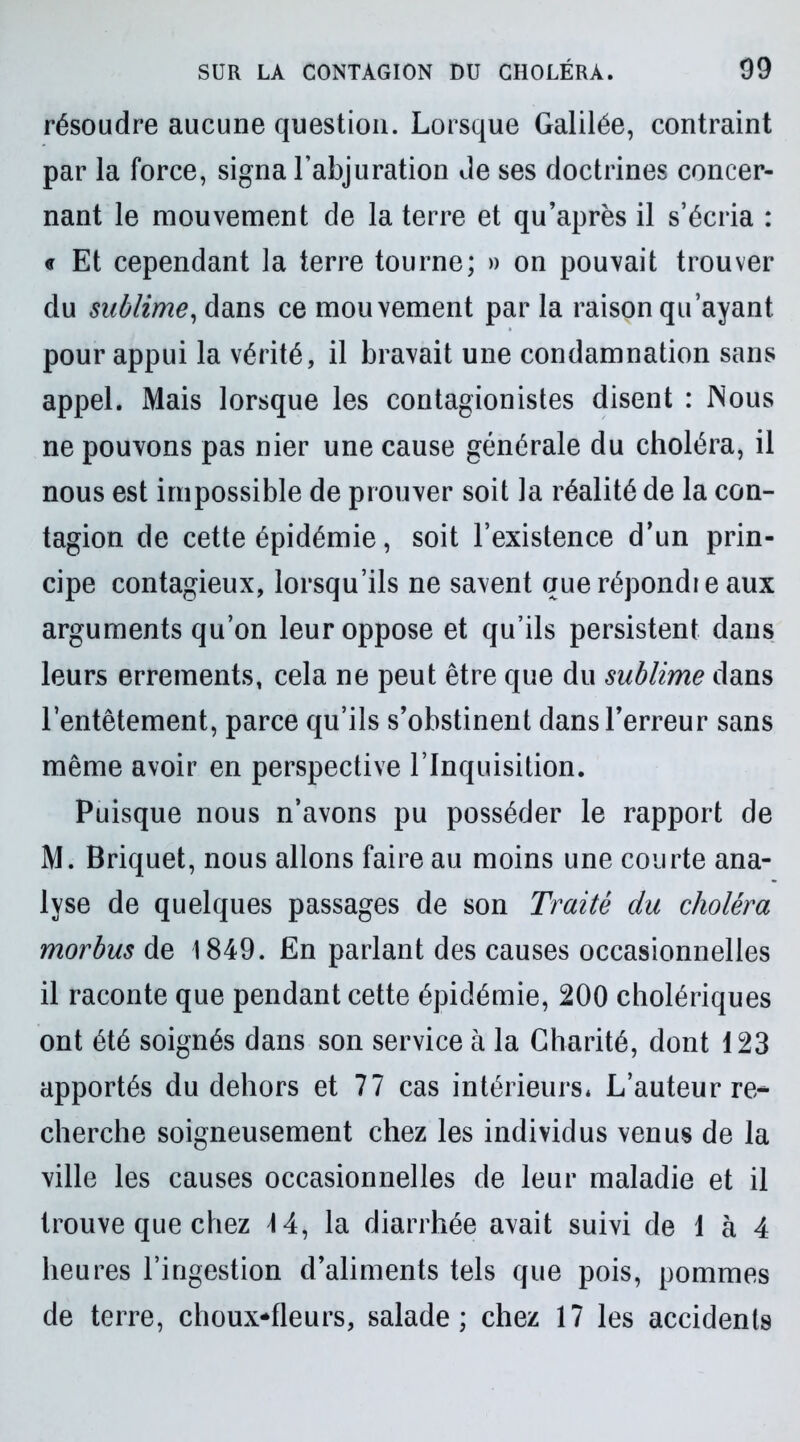 résoudre aucune question. Lorsque Galilée, contraint par la force, signa l’abjuration de ses doctrines concer- nant le mouvement de la terre et qu’après il s’écria : « Et cependant la terre tourne; » on pouvait trouver du sublime, dans ce mouvement par la raison qu’ayant pour appui la vérité, il bravait une condamnation sans appel. Mais lorsque les contagionistes disent : Nous ne pouvons pas nier une cause générale du choléra, il nous est impossible de prouver soit la réalité de la con- tagion de cette épidémie, soit l’existence d’un prin- cipe contagieux, lorsqu’ils ne savent querépondie aux arguments qu’on leur oppose et qu’ils persistent dans leurs errements, cela ne peut être que du sublime dans l’entêtement, parce qu’ils s’obstinent dans l’erreur sans même avoir en perspective l’Inquisition. Puisque nous n’avons pu posséder le rapport de M. Briquet, nous allons faire au moins une courte ana- lyse de quelques passages de son Traité du choléra morbus de 1849. En parlant des causes occasionnelles il raconte que pendant cette épidémie, 200 cholériques ont été soignés dans son service à la Charité, dont 123 apportés du dehors et 77 cas intérieurs* L’auteur re* cherche soigneusement chez les individus venus de la ville les causes occasionnelles de leur maladie et il trouve que chez 14, la diarrhée avait suivi de 1 à 4 heures l’ingestion d’aliments tels que pois, pommes de terre, choux-fleurs, salade; chez 17 les accidents