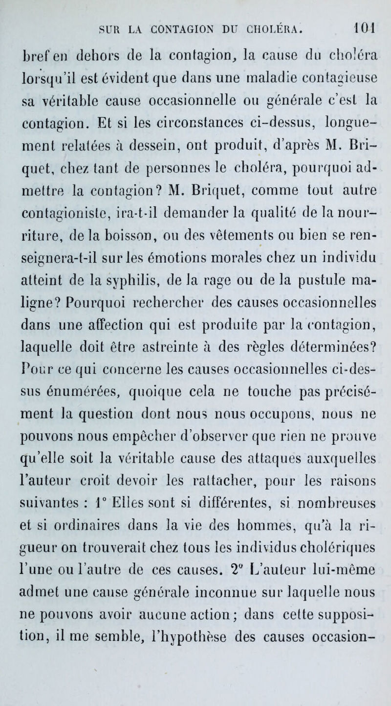 bref en dehors de la contagion,, la cause du choléra lorsqu’il est évident que dans une maladie contagieuse sa véritable cause occasionnelle ou générale c’est la contagion. Et si les circonstances ci-dessus, longue- ment relatées à dessein, ont produit, d’après M. Bri- quet, chez tant de personnes le choléra, pourquoi ad- mettre la contagion? M. Briquet, comme tout autre contagioniste, ira-t-il demander la qualité de la nour- riture, de la boisson, ou des vêtements ou bien se ren- seignera-t-il sur les émotions morales chez un individu atteint de la syphilis, de la rage ou de la pustule ma- ligne? Pourquoi rechercher des causes occasionnelles dans une affection qui est produite par la contagion, laquelle doit être astreinte à des règles déterminées? Pour ce qui concerne les causes occasionnelles ci-des- sus énumérées, quoique cela ne touche pas précisé- ment la question dont nous nous occupons, nous ne pouvons nous empêcher d’observer que rien ne prouve qu’elle soit la véritable cause des attaques auxquelles l’auteur croit devoir les rattacher, pour les raisons suivantes : 1° Elles sont si différentes, si nombreuses et si ordinaires dans la vie des hommes, qu’à la ri- gueur on trouverait chez tous les individus cholériques l’une ou l’autre de ces causes. 2° L’auteur lui-même admet une cause générale inconnue sur laquelle nous ne pouvons avoir aucune action ; dans cette supposi- tion, il me semble, l’hypothèse des causes occasion-