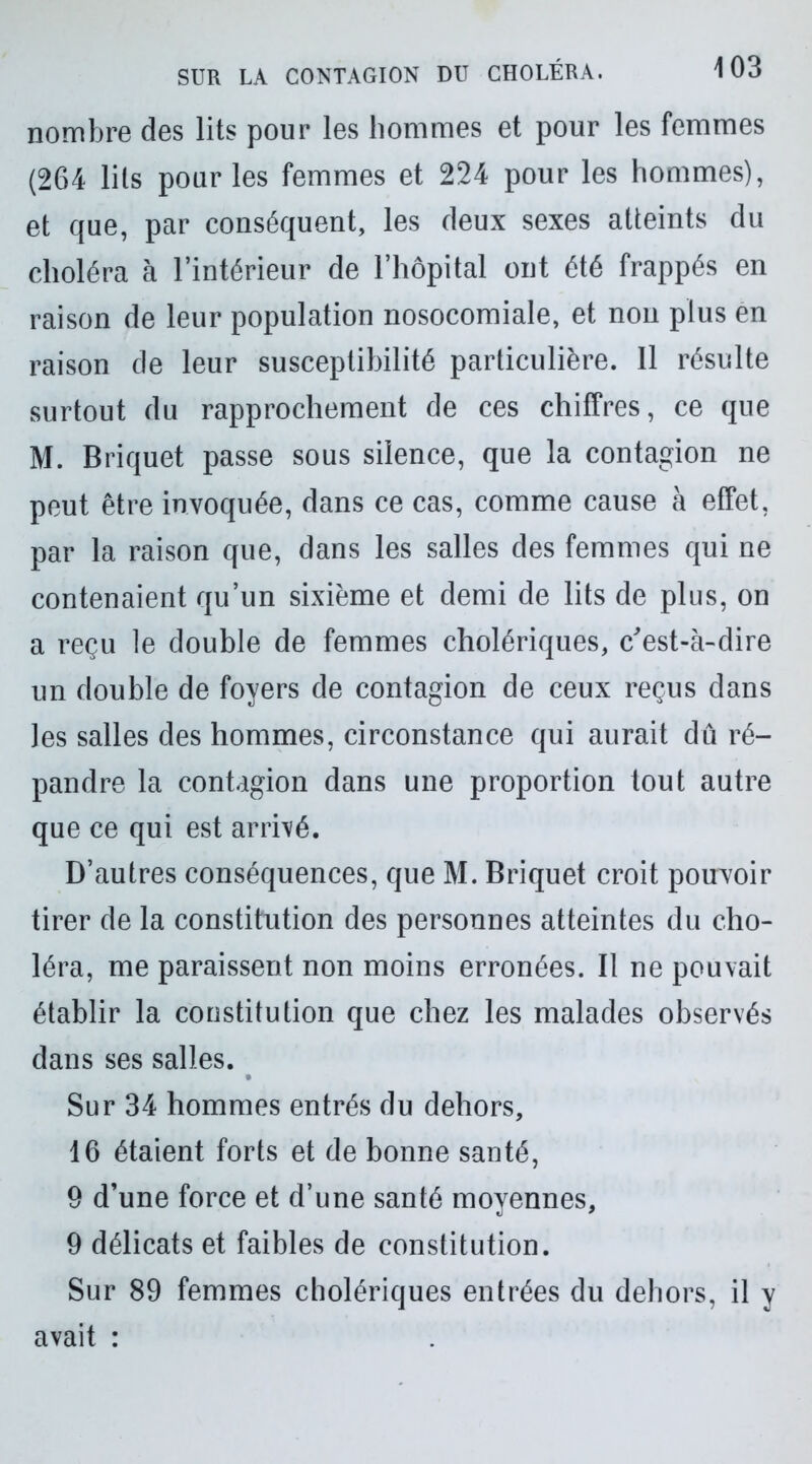 nombre des lits pour les hommes et pour les femmes (264 lits pour les femmes et 224 pour les hommes), et que, par conséquent, les deux sexes atteints du choléra à l’intérieur de l’hôpital ont été frappés en raison de leur population nosocomiale, et non plus en raison de leur susceptibilité particulière. Il résulte surtout du rapprochement de ces chiffres, ce que M. Briquet passe sous silence, que la contagion ne peut être invoquée, dans ce cas, comme cause à effet, par la raison que, dans les salles des femmes qui ne contenaient qu’un sixième et demi de lits de plus, on a reçu le double de femmes cholériques, c'est-à-dire un double de foyers de contagion de ceux reçus dans Jes salles des hommes, circonstance qui aurait dû ré- pandre la contagion dans une proportion tout autre que ce qui est arrivé. D’autres conséquences, que M. Briquet croit pouvoir tirer de la constitution des personnes atteintes du cho- léra, me paraissent non moins erronées. Il ne pouvait établir la constitution que chez les malades observés dans ses salles. Sur 34 hommes entrés du dehors, 16 étaient forts et de bonne santé, 9 d’une force et d’une santé moyennes, 9 délicats et faibles de constitution. Sur 89 femmes cholériques entrées du dehors, il y avait :