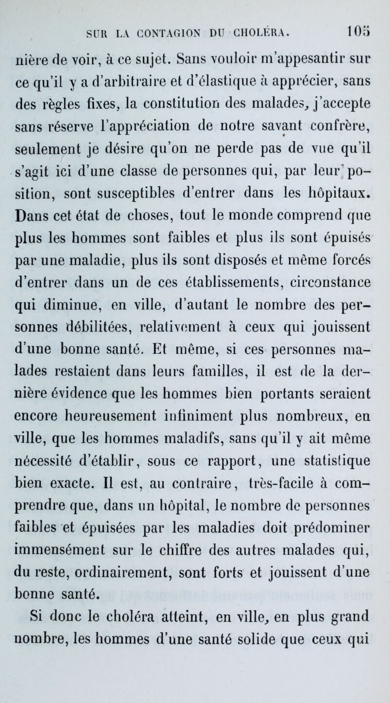 nière de voir, à ce sujet. Sans vouloir m’appesantir sur ce qu’il y a d’arbitraire et d’élastique à apprécier, sans des règles fixes, la constitution des malades, j’accepte sans réserve l’appréciation de notre savant confrère, seulement je désire qu’on ne perde pas de vue qu’il s’agit ici d’une classe de personnes qui, par leur’po- sition, sont susceptibles d’entrer dans les hôpitaux. Dans cet état de choses, tout le monde comprend que plus les hommes sont faibles et plus ils sont épuisés par une maladie, plus ils sont disposés et même forcés d’entrer dans un de ces établissements, circonstance qui diminue, en ville, d’autant le nombre des per- sonnes débilitées, relativement à ceux qui jouissent d’une bonne santé. Et même, si ces personnes ma- lades restaient dans leurs familles, il est de la der- nière évidence que les hommes bien portants seraient encore heureusement infiniment plus nombreux, en ville, que les hommes maladifs, sans qu’il y ait même nécessité d’établir, sous ce rapport, une statistique bien exacte. Il est, au contraire, très-facile à com- prendre que, dans un hôpital, le nombre de personnes faibles et épuisées par les maladies doit prédominer immensément sur le chiffre des autres malades qui, du reste, ordinairement, sont forts et jouissent d’une bonne santé. Si donc le choléra atteint, en ville, en plus grand nombre, les hommes d’une santé solide que ceux qui