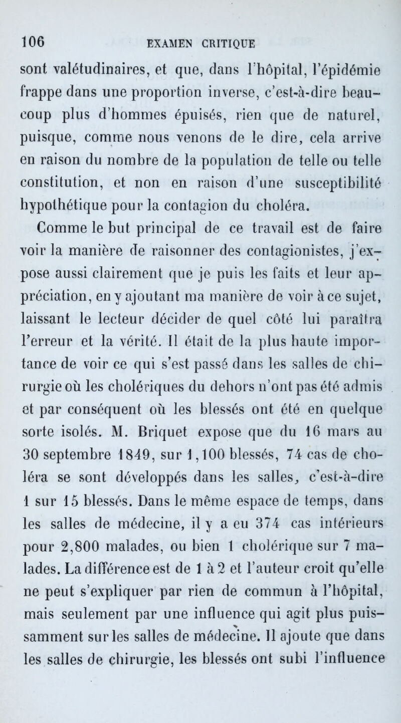 sont valétudinaires, et que, dans l’hôpital, l’épidémie frappe dans une proportion inverse, c’est-à-dire beau- coup plus d’hommes épuisés, rien que de naturel, puisque, comme nous venons de le dire, cela arrive en raison du nombre de la population de telle ou telle constitution, et non en raison d’une susceptibilité hypothétique pour la contagion du choléra. Comme le but principal de ce travail est de faire voir la manière de raisonner des contagionistes, j’ex- pose aussi clairement que je puis les faits et leur ap- préciation, en y ajoutant ma manière de voir à ce sujet, laissant le lecteur décider de quel côté lui paraîtra l’erreur et la vérité. Il était de la plus haute impor- tance de voir ce qui s’est passé dans les salles de chi- rurgie où les cholériques du dehors n’ont pas été admis et par conséquent où les blessés ont été en quelque sorte isolés. M. Briquet expose que du 16 mars au 30 septembre 1849, sur 1,100 blessés, 74 cas de cho- léra se sont développés dans les salles,, c’est-à-dire 1 sur 15 blessés. Dans le même espace de temps, dans les salles de médecine, il y a eu 374 cas intérieurs pour 2,800 malades, ou bien 1 cholérique sur 7 ma- lades. La différence est de 1 à 2 et l’auteur croit qu’elle ne peut s’expliquer par rien de commun à l’hôpital, mais seulement par une influence qui agit plus puis- samment sur les salles de médecine. 11 ajoute que dans les salles de chirurgie, les blessés ont subi l’influence