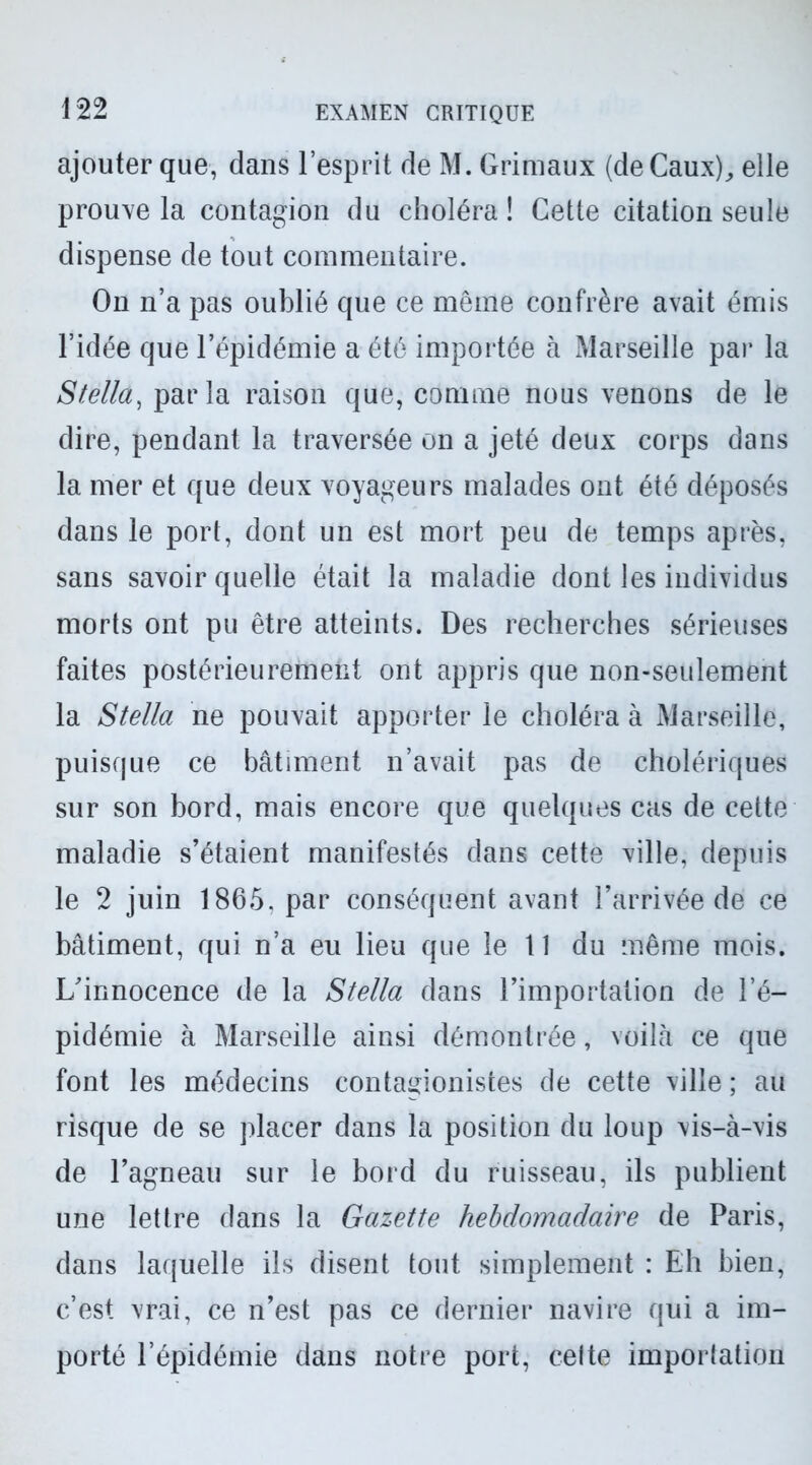 ajouter que, dans l’esprit de M. Grimaux (deCaux), elle prouve la contagion du choléra ! Cette citation seule dispense de tout commentaire. On n’a pas oublié que ce même confrère avait émis l’idée que l’épidémie a été importée à Marseille par la Stella, parla raison que, comme nous venons de le dire, pendant la traversée on a jeté deux corps dans la mer et que deux voyageurs malades ont été déposés dans le port, dont un est mort peu de temps après, sans savoir quelle était la maladie dont les individus morts ont pu être atteints. Des recherches sérieuses faites postérieurement ont appris que non-seulement la Stella ne pouvait apporter le choléra à Marseille, puisque ce bâtiment n’avait pas de cholériques sur son bord, mais encore que quelques cas de cette maladie s’étaient manifestés dans cette ville, depuis le 2 juin 1865. par conséquent avant l’arrivée de ce bâtiment, qui n’a eu lieu que le 11 du même mois. L’innocence de la Stella dans l’importation de l’é- pidémie à Marseille ainsi démontrée, voilà ce que font les médecins contagionistes de cette ville ; au risque de se placer dans la position du loup vis-à-vis de l’agneau sur le bord du ruisseau, ils publient une lettre dans la Gazette hebdomadaire de Paris, dans laquelle ils disent tout simplement : Eh bien, c’est vrai, ce n’est pas ce dernier navire qui a im- porté l’épidémie dans notre port, celte importation