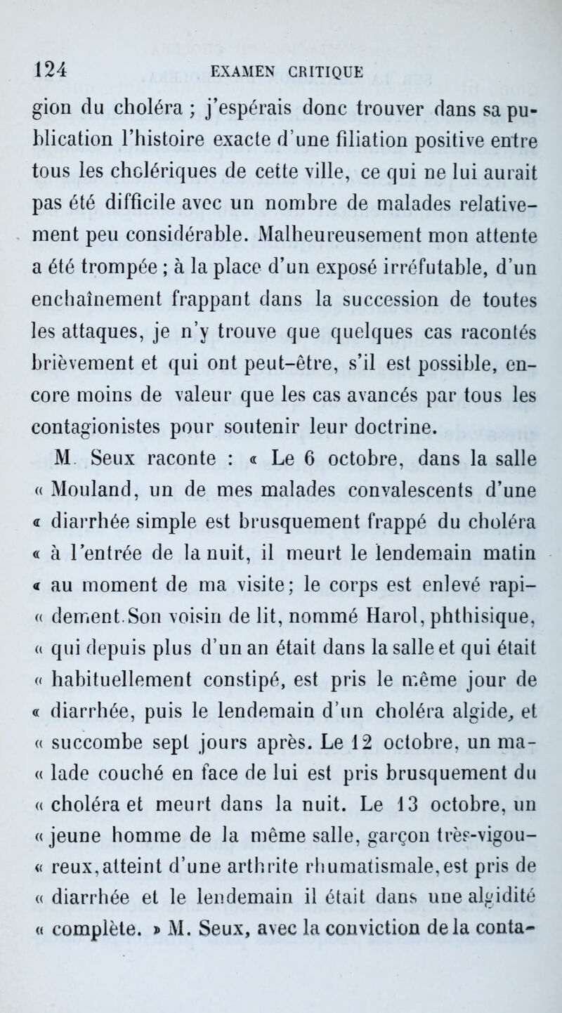 gion du choléra ; j’espérais donc trouver dans sa pu- blication l’histoire exacte d’une filiation positive entre tous les cholériques de cette ville, ce qui ne lui aurait pas été difficile avec un nombre de malades relative- ment peu considérable. Malheureusement mon attente a été trompée ; à la place d’un exposé irréfutable, d’un enchaînement frappant dans la succession de toutes les attaques, je n’y trouve que quelques cas racontés brièvement et qui ont peut-être, s’il est possible, en- core moins de valeur que les cas avancés par tous les contagionistes pour soutenir leur doctrine. M Seux raconte : « Le 6 octobre, dans la salle « Mouland, un de mes malades convalescents d’une d diarrhée simple est brusquement frappé du choléra « à l’entrée de la nuit, il meurt le lendemain matin « au moment de ma visite; le corps est enlevé rapi- « dement.Son voisin de lit, nommé Harol, phthisique, « qui depuis plus d’un an était dans la salle et qui était « habituellement constipé, est pris le même jour de « diarrhée, puis le lendemain d’un choléra algide, et « succombe sept jours après. Le 12 octobre, un ma- « lade couché en face de lui est pris brusquement du « choléra et meurt dans la nuit. Le 13 octobre, un «jeune homme de la même salle, garçon très-vigou- « reux,atteint d’une arthrite rhumatismale,est pris de « diarrhée et le lendemain il était dans une algidité « complète. » M. Seux, avec la conviction delà conta-