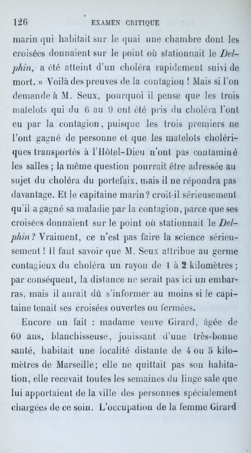 marin qui habitait sur le quai une chambre dont les croisées donnaient sur le point où stationnait le Del- phin, a été atteint d’un choléra rapidement suivi de mort. » Voilà des preuves de la contagion ! Mais si l’on demande à M. Seux, pourquoi il pense que les trois matelots qui du 6 au 9 ont été pris du choléra l’ont eu par la contagion, puisque les trois premiers ne l’ont gagné de personne et que les matelots choléri- ques transportés à l’Hôtel-Dieu n’ont pas contaminé les salles ; la même question pourrait être adressée au sujet du choléra du portefaix, mais il ne répondra pas davantage. Et le capitaine marin? croit-il sérieusement qu’il a gagné sa maladie par la contagion, parce que ses croisées donnaient sur le point où stationnait \s Del- phine Vraiment, ce n’est pas faire la science sérieu- sement ! 11 faut savoir que M. Seux attribue au germe contagieux du choléra un rayon de t à 2 kilomètres; par conséquent, la dislance ne serait pas ici un embar- ras, mais il aurait dû s’informer au moins si le capi- taine tenait ses croisées ouvertes ou fermées. Encore un fait : madame veuve Girard, âgée de 60 ans, blanchisseuse, jouissant d’une très-bonne santé, habitait une localité distante de 4 ou 5 kilo- mètres de Marseille; elle ne quittait pas son habita- tion, elle recevait toutes les semaines du linge sale que lui apportaient de la ville des personnes spécialement chargées de ce soin. L’occupation de la femme Girard