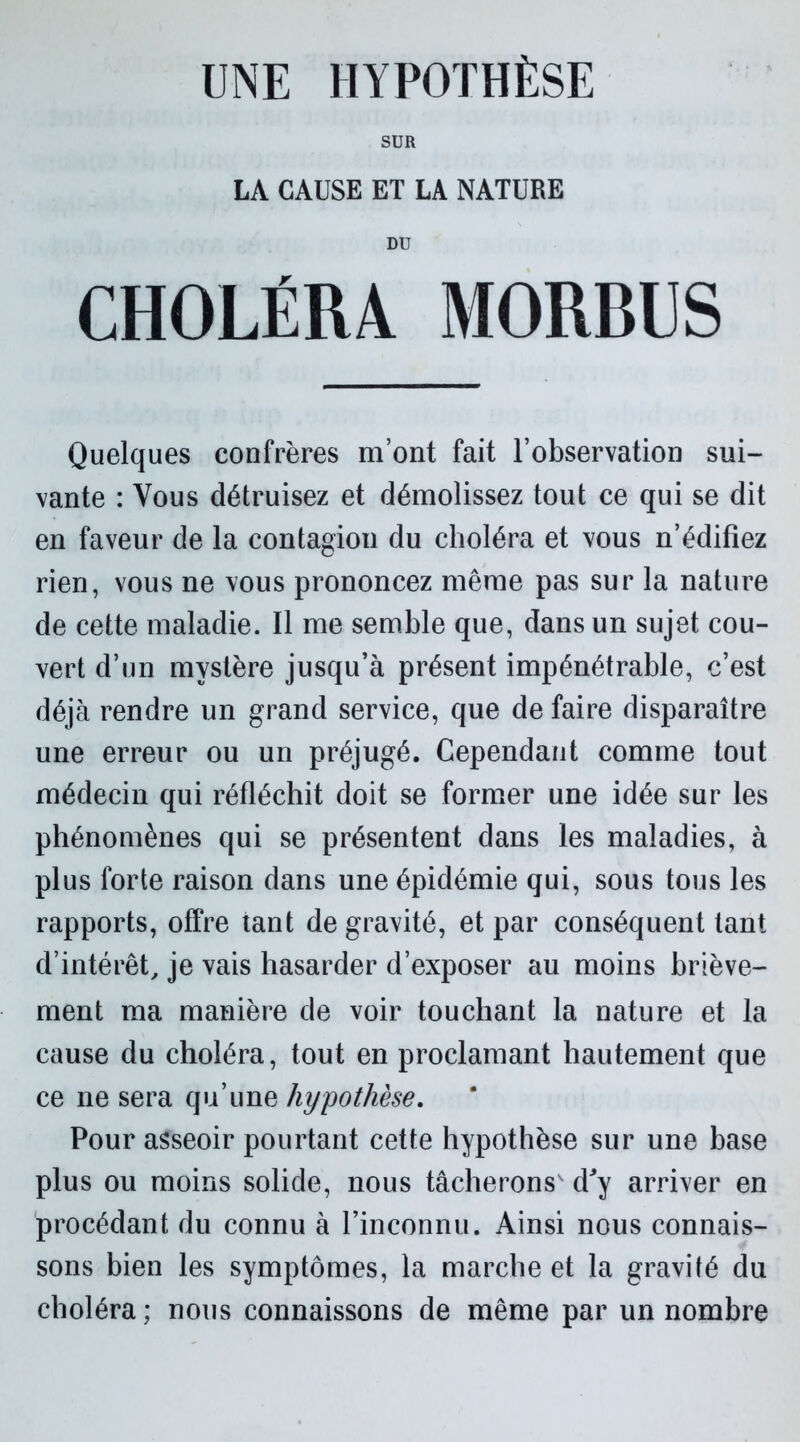 UNE HYPOTHÈSE SUR LA CAUSE ET LA NATURE DU CHOLÉRA MORDUS Quelques confrères m’ont fait l’observation sui- vante : Vous détruisez et démolissez tout ce qui se dit en faveur de la contagion du choléra et vous n’édifiez rien, vous ne vous prononcez même pas sur la nature de cette maladie. Il me semble que, dans un sujet cou- vert d’un mystère jusqu’à présent impénétrable, c’est déjà rendre un grand service, que de faire disparaître une erreur ou un préjugé. Cependant comme tout médecin qui réfléchit doit se former une idée sur les phénomènes qui se présentent dans les maladies, à plus forte raison dans une épidémie qui, sous tous les rapports, offre tant de gravité, et par conséquent tant d’intérêt, je vais hasarder d’exposer au moins briève- ment ma manière de voir touchant la nature et la cause du choléra, tout en proclamant hautement que ce ne sera qu’une hypothèse. Pour asseoir pourtant cette hypothèse sur une base plus ou moins solide, nous tâcherons' d'y arriver en procédant du connu à l’inconnu. Ainsi nous connais- sons bien les symptômes, la marche et la gravité du choléra ; nous connaissons de même par un nombre