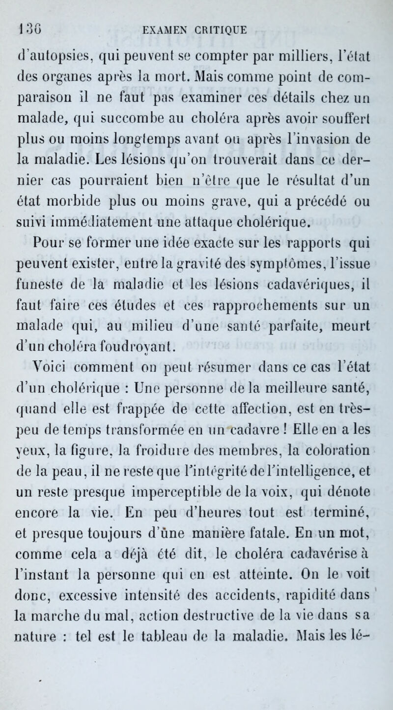 d’autopsies, qui peuvent se compter par milliers, l’état des organes après la mort. Mais comme point de com- paraison il ne faut pas examiner ces détails chez un malade, qui succombe au choléra après avoir souffert plus ou moins longtemps avant ou après l’invasion de la maladie. Les lésions qu’on trouverait dans ce der- nier cas pourraient bien n’être que le résultat d’un état morbide plus ou moins grave, qui a précédé ou suivi immédiatement une attaque cholérique. Pour se former une idée exacte sur les rapports qui peuvent exister, entre la gravité des symptômes, l’issue funeste de la maladie et les lésions cadavériques, il faut faire ces études et ces rapprochements sur un malade qui, au milieu d’une santé parfaite, meurt d’un choléra foudroyant. Voici comment on peut résumer dans ce cas l’état d’un cholérique : Une personne delà meilleure santé, quand elle est frappée de cette affection, est en très- peu de temps transformée en un cadavre ! Elle en a les yeux, la figure, la froidure des membres, la coloration de la peau, il ne reste que Pintégrité de l'intelligence, et un reste presque imperceptible de la voix, qui dénote encore la vie. En peu d’heures tout est terminé, et presque toujours d’une manière fatale. En un mot, comme cela a déjà été dit, le choléra cadavériseà l’instant la personne qui en est atteinte. On le voit donc, excessive intensité des accidents, rapidité dans la marche du mal, action destructive de la vie dans sa nature : tel est le tableau de la maladie. Mais les lé-