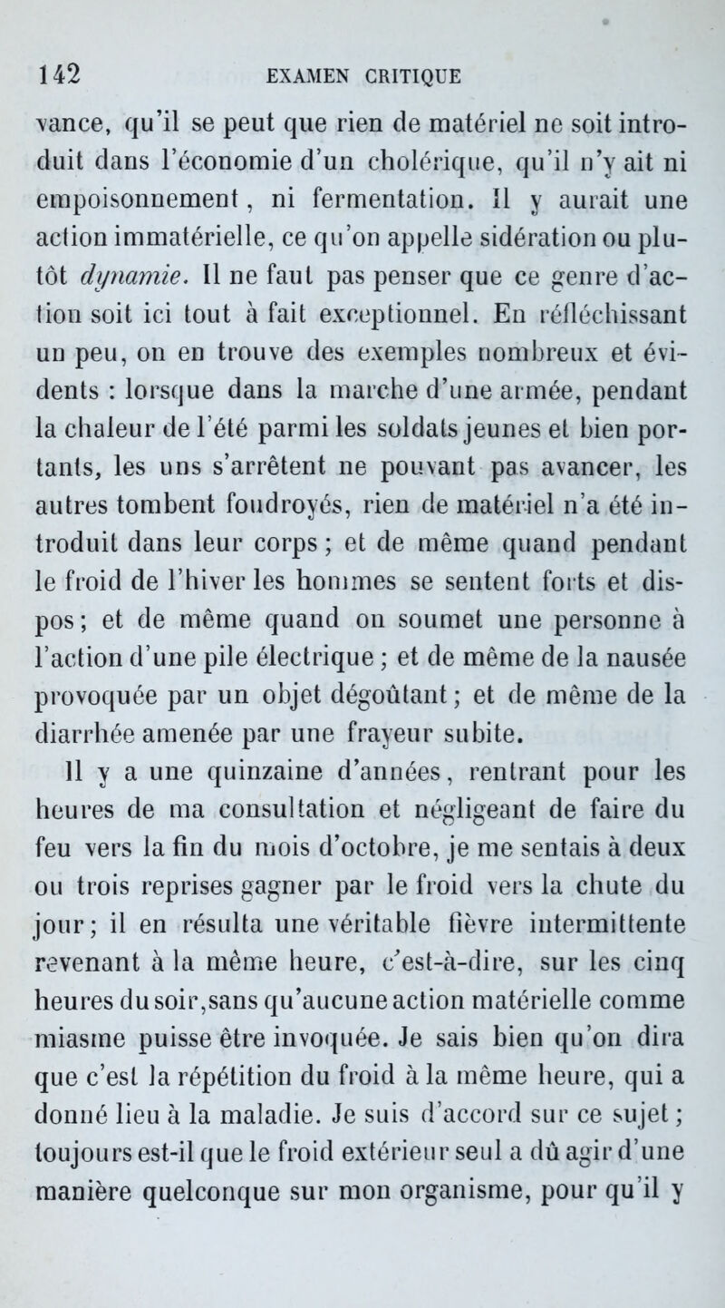 vance, qu’il se peut que rien de matériel ne soit intro- duit dans l’économie d’un cholérique, qu’il n’y ait ni empoisonnement, ni fermentation. 11 y aurait une action immatérielle, ce qu’on appelle sidération ou plu- tôt dynamie. Il ne faut pas penser que ce genre d’ac- tion soit ici tout à fait exceptionnel. En réfléchissant un peu, on en trouve des exemples nombreux et évi- dents : lorsque dans la marche d’une armée, pendant la chaleur de l’été parmi les soldats jeunes et bien por- tants, les uns s’arrêtent ne pouvant pas avancer, les autres tombent foudroyés, rien de matériel n’a été in- troduit dans leur corps ; et de même quand pendant le froid de l’hiver les hommes se sentent forts et dis- pos; et de même quand on soumet une personne à l’action d’une pile électrique ; et de même de la nausée provoquée par un objet dégoûtant ; et de même de la diarrhée amenée par une frayeur subite. 11 y a une quinzaine d’années, rentrant pour les heures de ma consultation et négligeant de faire du feu vers la fin du mois d’octobre, je me sentais à deux ou trois reprises gagner par le froid vers la chute du jour; il en résulta une véritable fièvre intermittente revenant à la même heure, c’est-à-dire, sur les cinq heures du soir,sans qu’aucune action matérielle comme miasme puisse être invoquée. Je sais bien qu’on dira que c’est la répétition du froid à la même heure, qui a donné lieu à la maladie. Je suis d’accord sur ce sujet ; toujours est-il que le froid extérieur seul a dû agir d’une manière quelconque sur mon organisme, pour qu’il y