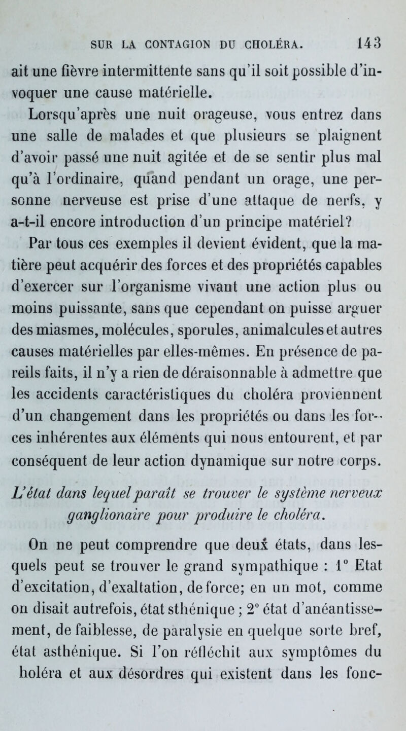 ait une fièvre intermittente sans qu’il soit possible d’in- voquer une cause matérielle. Lorsqu’après une nuit orageuse, vous entrez dans une salle de malades et que plusieurs se plaignent d’avoir passé une nuit agitée et de se sentir plus mal qu’à l’ordinaire, quand pendant un orage, une per- sonne nerveuse est prise d’une attaque de nerfs, y a-t-il encore introduction d’un principe matériel? Par tous ces exemples il devient évident, que la ma- tière peut acquérir des forces et des propriétés capables d’exercer sur l’organisme vivant une action plus ou moins puissante, sans que cependant on puisse arguer des miasmes, molécules, sporules, animalcules et autres causes matérielles par elles-mêmes. En présence de pa- reils faits, il n’y a rien de déraisonnable à admettre que les accidents caractéristiques du choléra proviennent d’un changement dans les propriétés ou dans les for- ces inhérentes aux éléments qui nous entourent, et par conséquent de leur action dynamique sur notre corps. L’êtat dans lequel paraît se trouver le système nerveux ganglionaire pour produire le choléra. On ne peut comprendre que deux états, dans les- quels peut se trouver le grand sympathique : 1° Etat d’excitation, d’exaltation, de force; en un mot, comme on disait autrefois, état sthénique ; 2° état d’anéantisse- ment, de faiblesse, de paralysie en quelque sorte bref, état asthénique. Si l’on réfléchit aux symptômes du holéra et aux désordres qui existent dans les fonc-